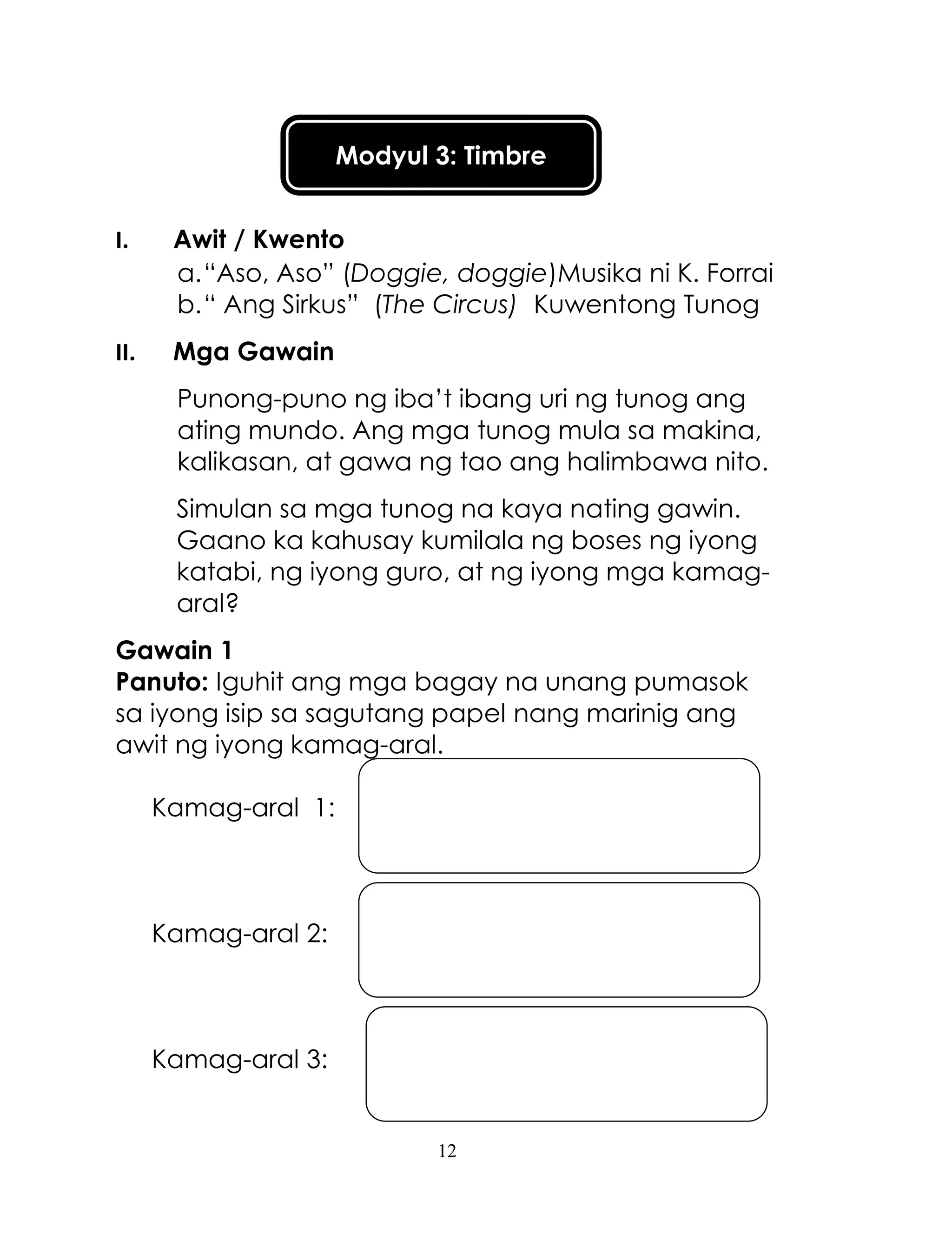 12
Modyul 3: Timbre
I. Awit / Kwento
a.―Aso, Aso‖ (Doggie, doggie)Musika ni K. Forrai
b.― Ang Sirkus‖ (The Circus) Kuwentong Tunog
II. Mga Gawain
Punong-puno ng iba‘t ibang uri ng tunog ang
ating mundo. Ang mga tunog mula sa makina,
kalikasan, at gawa ng tao ang halimbawa nito.
Simulan sa mga tunog na kaya nating gawin.
Gaano ka kahusay kumilala ng boses ng iyong
katabi, ng iyong guro, at ng iyong mga kamag-
aral?
Gawain 1
Panuto: Iguhit ang mga bagay na unang pumasok
sa iyong isip sa sagutang papel nang marinig ang
awit ng iyong kamag-aral.
Kamag-aral 1:
Kamag-aral 2:
Kamag-aral 3:
 