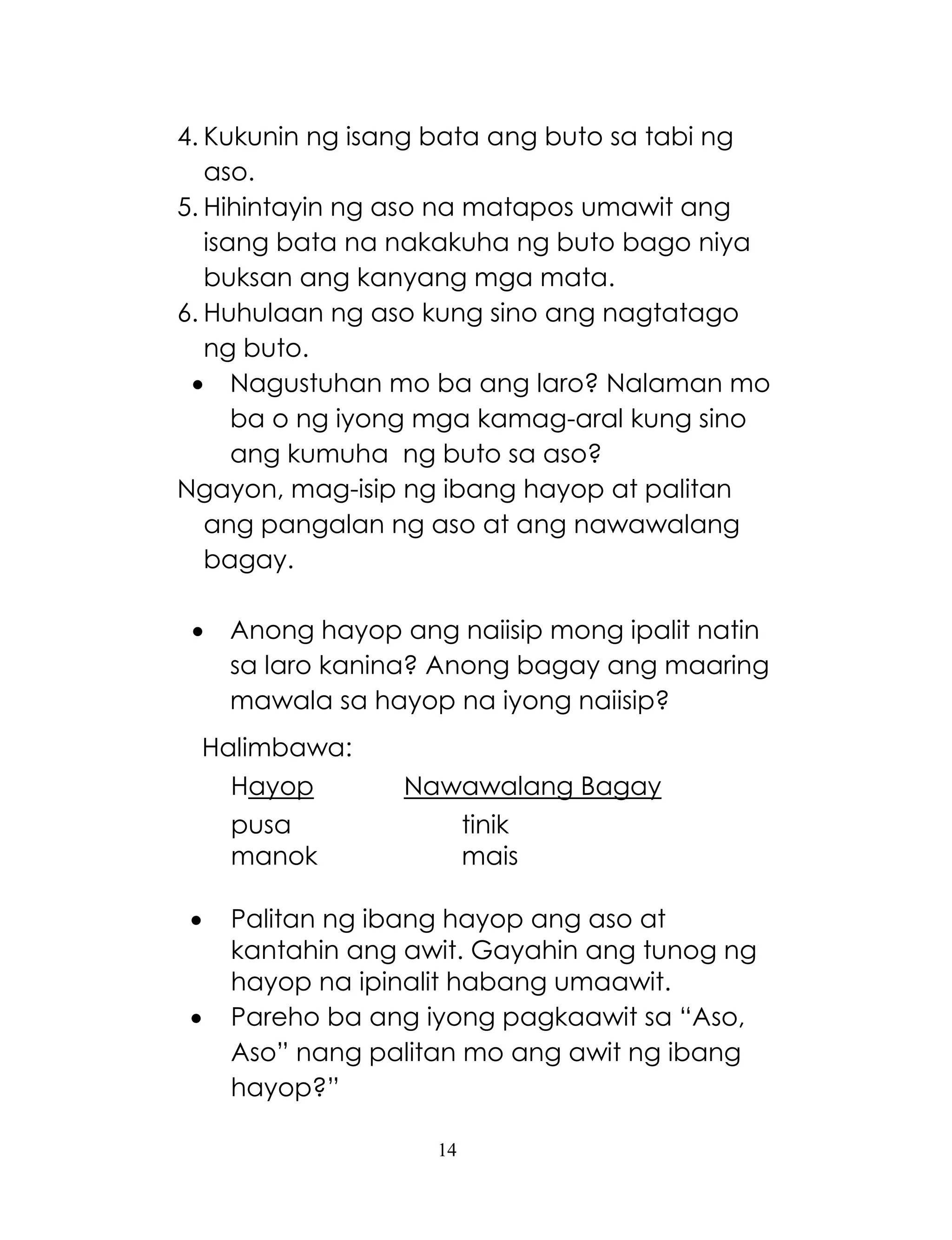 14
4. Kukunin ng isang bata ang buto sa tabi ng
aso.
5. Hihintayin ng aso na matapos umawit ang
isang bata na nakakuha ng buto bago niya
buksan ang kanyang mga mata.
6. Huhulaan ng aso kung sino ang nagtatago
ng buto.
 Nagustuhan mo ba ang laro? Nalaman mo
ba o ng iyong mga kamag-aral kung sino
ang kumuha ng buto sa aso?
Ngayon, mag-isip ng ibang hayop at palitan
ang pangalan ng aso at ang nawawalang
bagay.
 Anong hayop ang naiisip mong ipalit natin
sa laro kanina? Anong bagay ang maaring
mawala sa hayop na iyong naiisip?
Halimbawa:
Hayop Nawawalang Bagay
pusa tinik
manok mais
 Palitan ng ibang hayop ang aso at
kantahin ang awit. Gayahin ang tunog ng
hayop na ipinalit habang umaawit.
 Pareho ba ang iyong pagkaawit sa ―Aso,
Aso‖ nang palitan mo ang awit ng ibang
hayop?‖
 