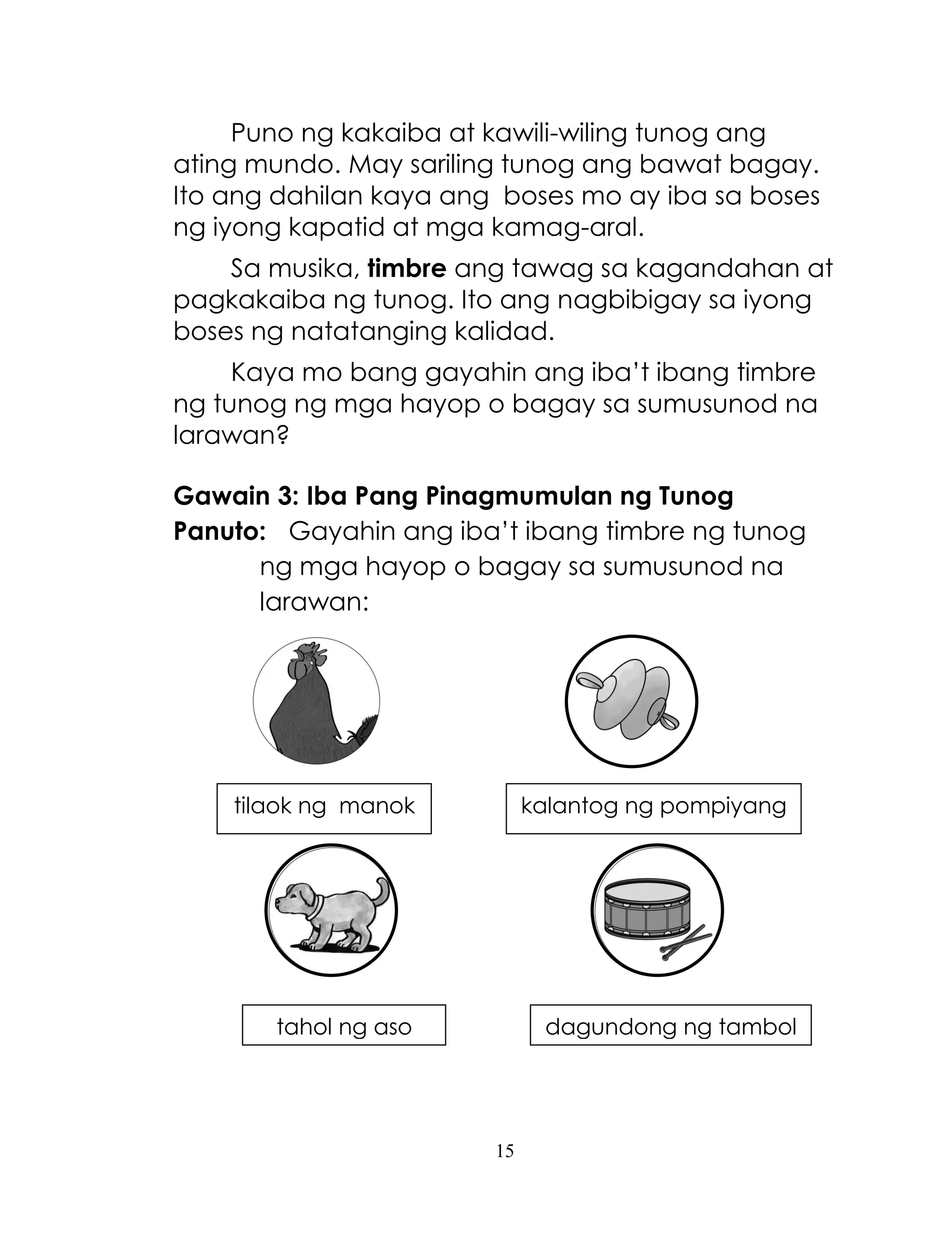 15
Puno ng kakaiba at kawili-wiling tunog ang
ating mundo. May sariling tunog ang bawat bagay.
Ito ang dahilan kaya ang boses mo ay iba sa boses
ng iyong kapatid at mga kamag-aral.
Sa musika, timbre ang tawag sa kagandahan at
pagkakaiba ng tunog. Ito ang nagbibigay sa iyong
boses ng natatanging kalidad.
Kaya mo bang gayahin ang iba‘t ibang timbre
ng tunog ng mga hayop o bagay sa sumusunod na
larawan?
Gawain 3: Iba Pang Pinagmumulan ng Tunog
Panuto: Gayahin ang iba‘t ibang timbre ng tunog
ng mga hayop o bagay sa sumusunod na
larawan:
tilaok ng manok kalantog ng pompiyang
tahol ng aso dagundong ng tambol
 