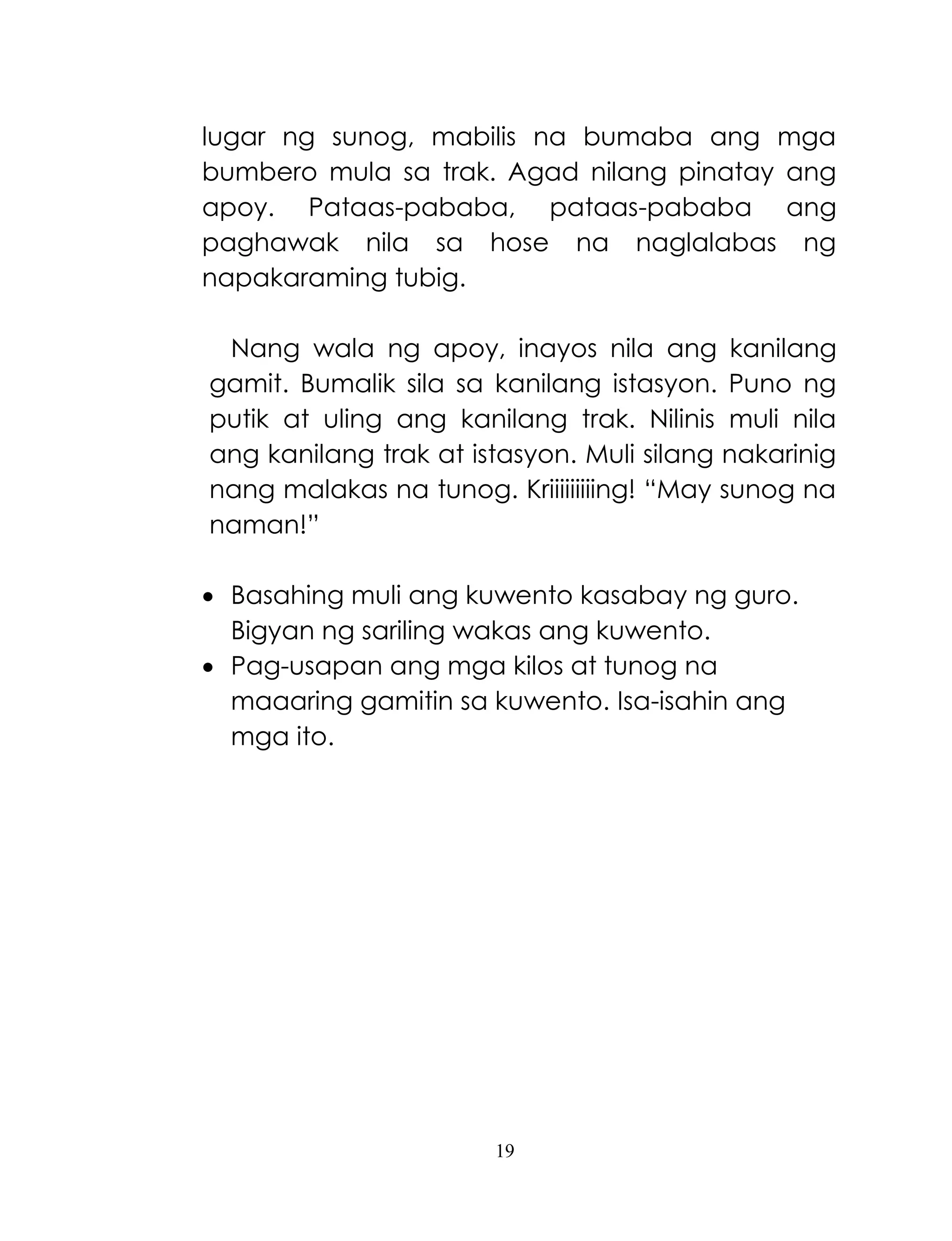 19
lugar ng sunog, mabilis na bumaba ang mga
bumbero mula sa trak. Agad nilang pinatay ang
apoy. Pataas-pababa, pataas-pababa ang
paghawak nila sa hose na naglalabas ng
napakaraming tubig.
Nang wala ng apoy, inayos nila ang kanilang
gamit. Bumalik sila sa kanilang istasyon. Puno ng
putik at uling ang kanilang trak. Nilinis muli nila
ang kanilang trak at istasyon. Muli silang nakarinig
nang malakas na tunog. Kriiiiiiiiing! ―May sunog na
naman!‖
 Basahing muli ang kuwento kasabay ng guro.
Bigyan ng sariling wakas ang kuwento.
 Pag-usapan ang mga kilos at tunog na
maaaring gamitin sa kuwento. Isa-isahin ang
mga ito.
 