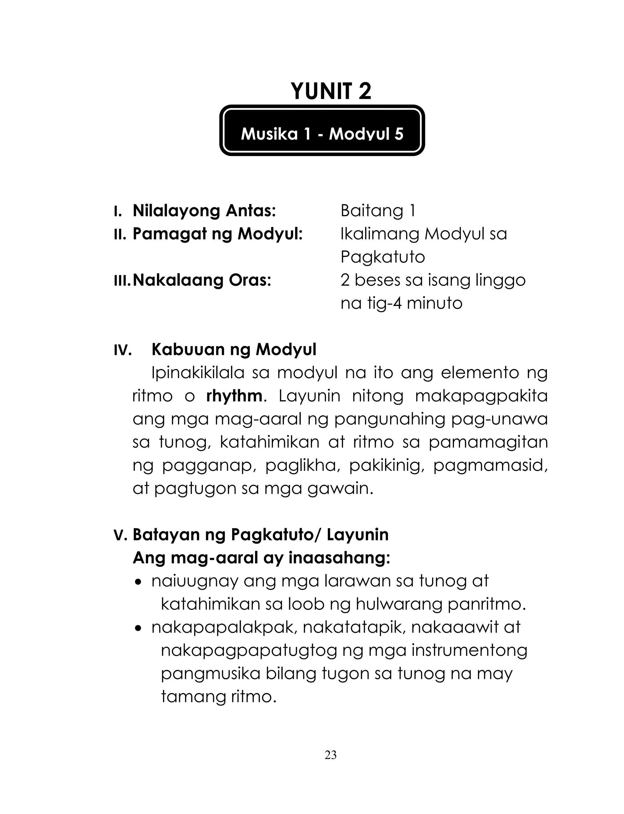 23
Musika 1 - Modyul 5
YUNIT 2
I. Nilalayong Antas: Baitang 1
II. Pamagat ng Modyul: Ikalimang Modyul sa
Pagkatuto
III.Nakalaang Oras: 2 beses sa isang linggo
na tig-4 minuto
IV. Kabuuan ng Modyul
Ipinakikilala sa modyul na ito ang elemento ng
ritmo o rhythm. Layunin nitong makapagpakita
ang mga mag-aaral ng pangunahing pag-unawa
sa tunog, katahimikan at ritmo sa pamamagitan
ng pagganap, paglikha, pakikinig, pagmamasid,
at pagtugon sa mga gawain.
V. Batayan ng Pagkatuto/ Layunin
Ang mag-aaral ay inaasahang:
 naiuugnay ang mga larawan sa tunog at
katahimikan sa loob ng hulwarang panritmo.
 nakapapalakpak, nakatatapik, nakaaawit at
nakapagpapatugtog ng mga instrumentong
pangmusika bilang tugon sa tunog na may
tamang ritmo.
 