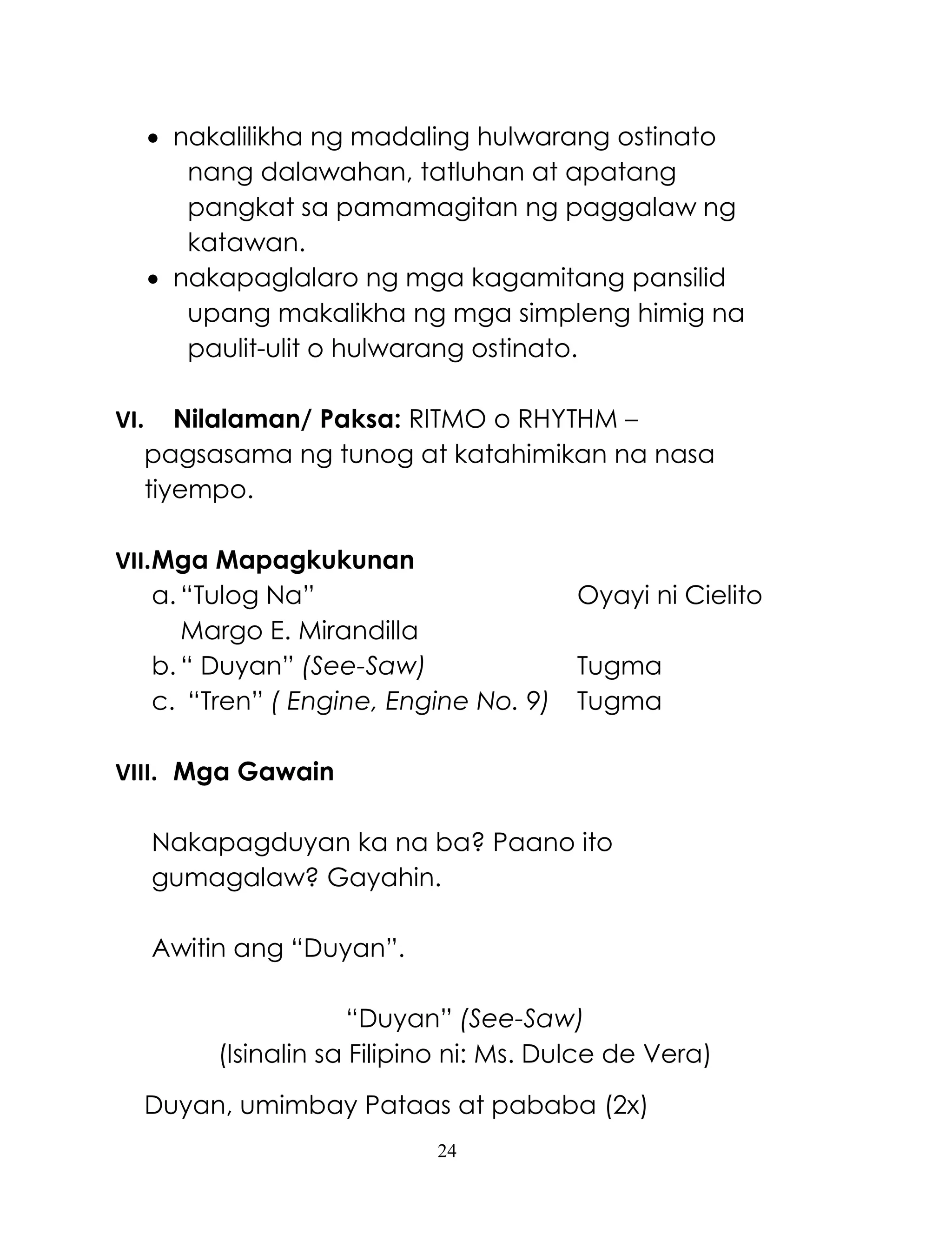 24
 nakalilikha ng madaling hulwarang ostinato
nang dalawahan, tatluhan at apatang
pangkat sa pamamagitan ng paggalaw ng
katawan.
 nakapaglalaro ng mga kagamitang pansilid
upang makalikha ng mga simpleng himig na
paulit-ulit o hulwarang ostinato.
VI. Nilalaman/ Paksa: RITMO o RHYTHM –
pagsasama ng tunog at katahimikan na nasa
tiyempo.
VII.Mga Mapagkukunan
a. ―Tulog Na‖ Oyayi ni Cielito
Margo E. Mirandilla
b. ― Duyan‖ (See-Saw) Tugma
c. ―Tren‖ ( Engine, Engine No. 9) Tugma
VIII. Mga Gawain
Nakapagduyan ka na ba? Paano ito
gumagalaw? Gayahin.
Awitin ang ―Duyan‖.
―Duyan‖ (See-Saw)
(Isinalin sa Filipino ni: Ms. Dulce de Vera)
Duyan, umimbay Pataas at pababa (2x)
 