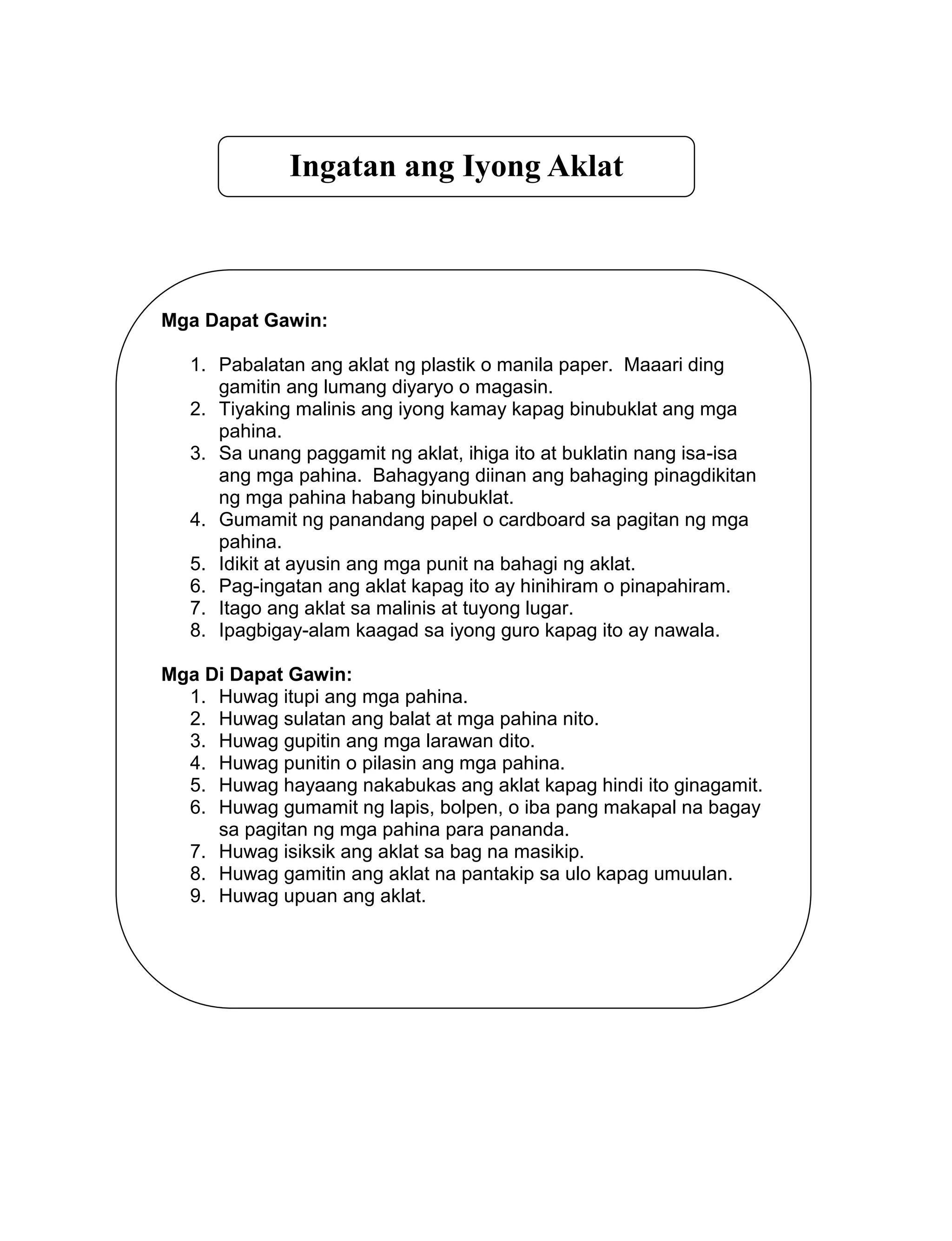 Ingatan ang Iyong Aklat
Mga Dapat Gawin:
1. Pabalatan ang aklat ng plastik o manila paper. Maaari ding
gamitin ang lumang diyaryo o magasin.
2. Tiyaking malinis ang iyong kamay kapag binubuklat ang mga
pahina.
3. Sa unang paggamit ng aklat, ihiga ito at buklatin nang isa-isa
ang mga pahina. Bahagyang diinan ang bahaging pinagdikitan
ng mga pahina habang binubuklat.
4. Gumamit ng panandang papel o cardboard sa pagitan ng mga
pahina.
5. Idikit at ayusin ang mga punit na bahagi ng aklat.
6. Pag-ingatan ang aklat kapag ito ay hinihiram o pinapahiram.
7. Itago ang aklat sa malinis at tuyong lugar.
8. Ipagbigay-alam kaagad sa iyong guro kapag ito ay nawala.
Mga Di Dapat Gawin:
1. Huwag itupi ang mga pahina.
2. Huwag sulatan ang balat at mga pahina nito.
3. Huwag gupitin ang mga larawan dito.
4. Huwag punitin o pilasin ang mga pahina.
5. Huwag hayaang nakabukas ang aklat kapag hindi ito ginagamit.
6. Huwag gumamit ng lapis, bolpen, o iba pang makapal na bagay
sa pagitan ng mga pahina para pananda.
7. Huwag isiksik ang aklat sa bag na masikip.
8. Huwag gamitin ang aklat na pantakip sa ulo kapag umuulan.
9. Huwag upuan ang aklat.
 
