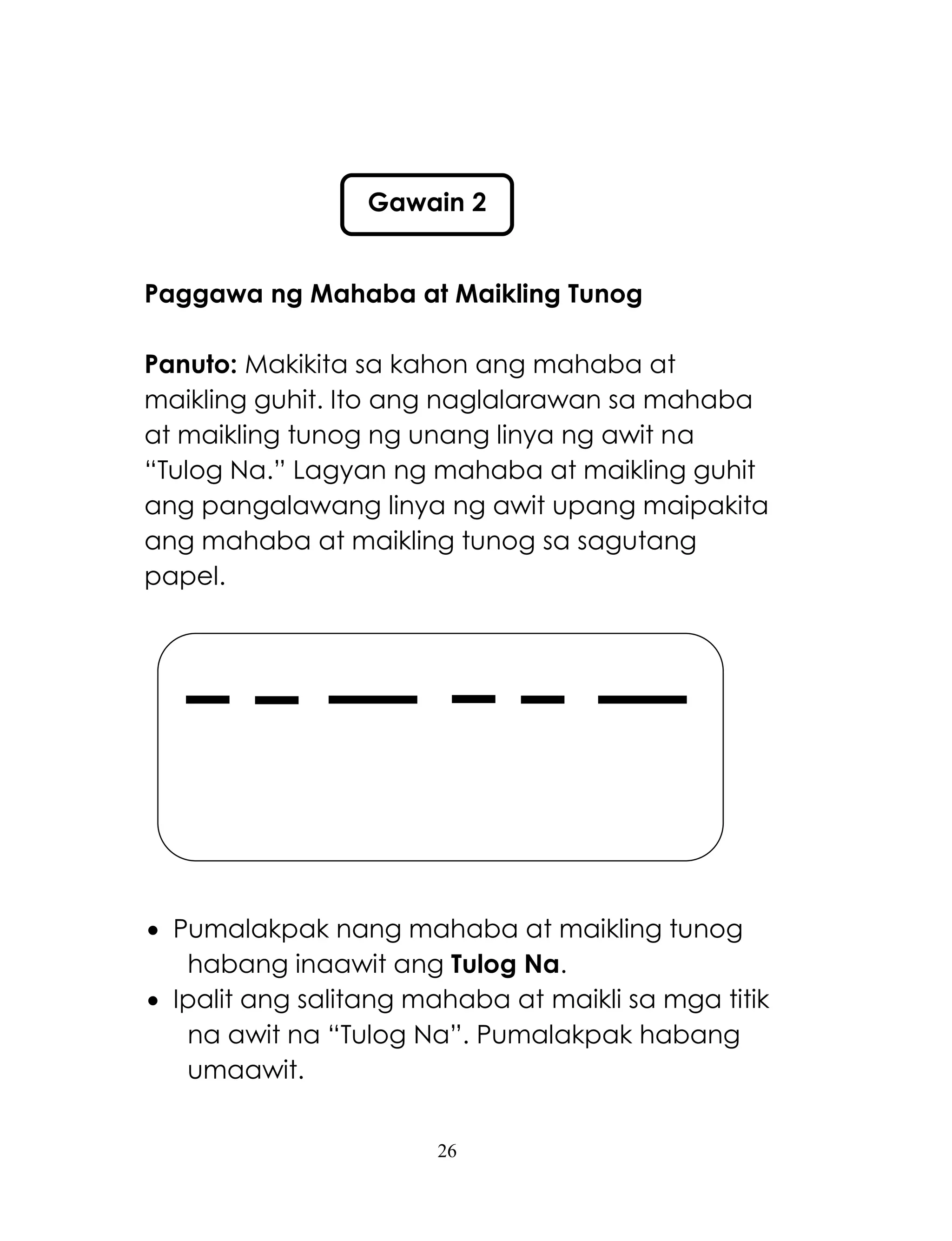 26
Paggawa ng Mahaba at Maikling Tunog
Panuto: Makikita sa kahon ang mahaba at
maikling guhit. Ito ang naglalarawan sa mahaba
at maikling tunog ng unang linya ng awit na
―Tulog Na.‖ Lagyan ng mahaba at maikling guhit
ang pangalawang linya ng awit upang maipakita
ang mahaba at maikling tunog sa sagutang
papel.
 Pumalakpak nang mahaba at maikling tunog
habang inaawit ang Tulog Na.
 Ipalit ang salitang mahaba at maikli sa mga titik
na awit na ―Tulog Na‖. Pumalakpak habang
umaawit.
Gawain 2
 