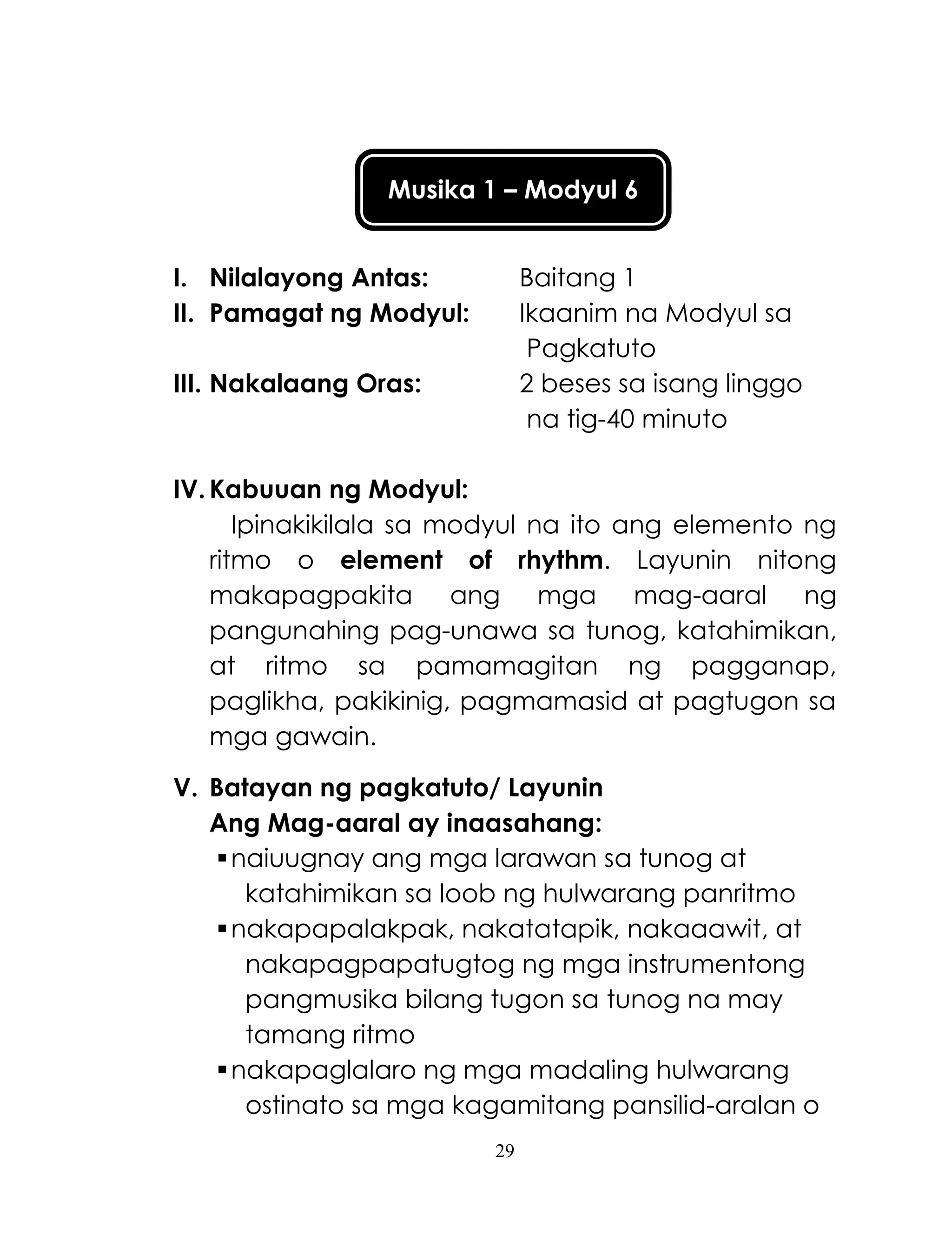 29
Musika 1 – Modyul 6
I. Nilalayong Antas: Baitang 1
II. Pamagat ng Modyul: Ikaanim na Modyul sa
Pagkatuto
III. Nakalaang Oras: 2 beses sa isang linggo
na tig-40 minuto
IV. Kabuuan ng Modyul:
Ipinakikilala sa modyul na ito ang elemento ng
ritmo o element of rhythm. Layunin nitong
makapagpakita ang mga mag-aaral ng
pangunahing pag-unawa sa tunog, katahimikan,
at ritmo sa pamamagitan ng pagganap,
paglikha, pakikinig, pagmamasid at pagtugon sa
mga gawain.
V. Batayan ng pagkatuto/ Layunin
Ang Mag-aaral ay inaasahang:
naiuugnay ang mga larawan sa tunog at
katahimikan sa loob ng hulwarang panritmo
nakapapalakpak, nakatatapik, nakaaawit, at
nakapagpapatugtog ng mga instrumentong
pangmusika bilang tugon sa tunog na may
tamang ritmo
nakapaglalaro ng mga madaling hulwarang
ostinato sa mga kagamitang pansilid-aralan o
 