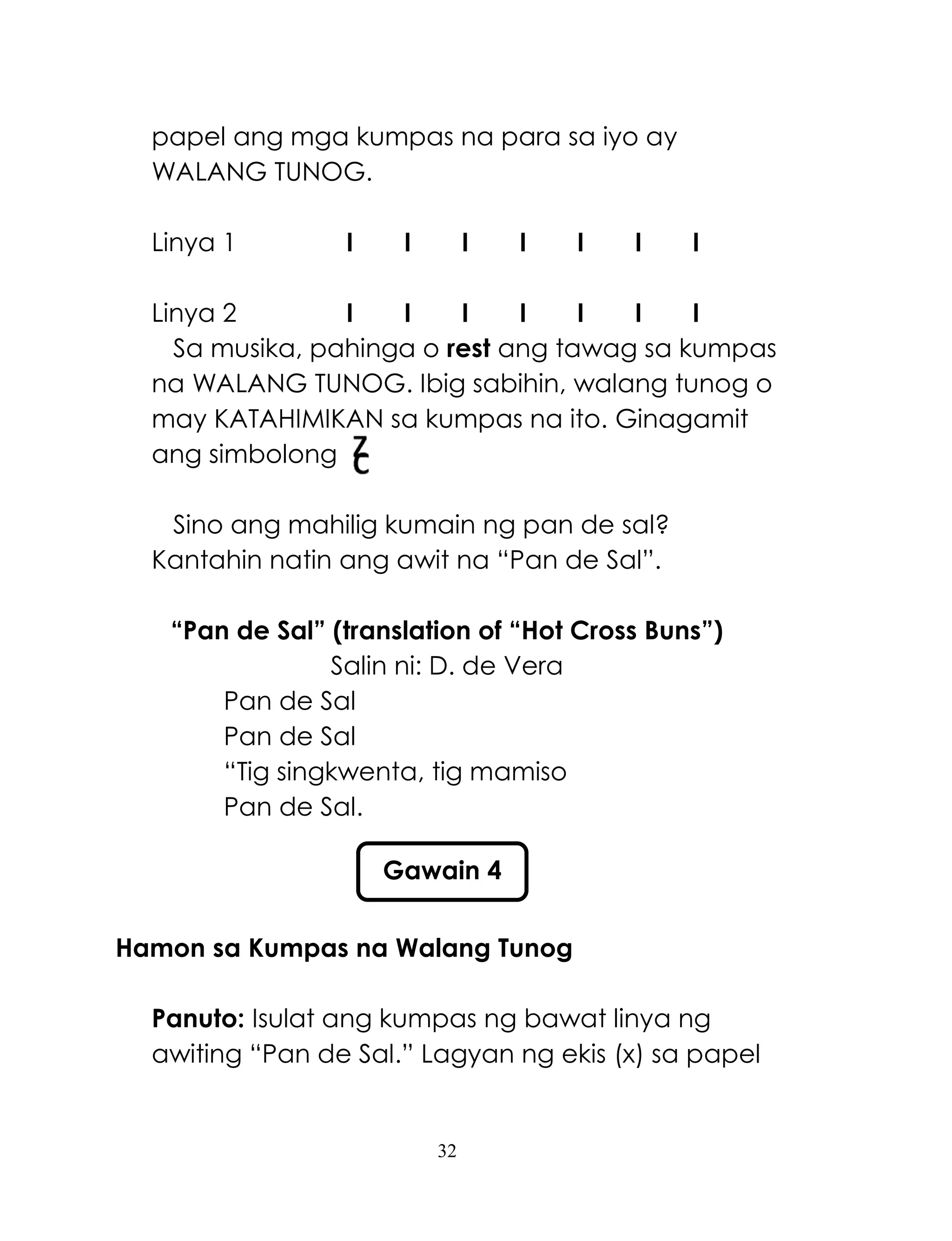 32
papel ang mga kumpas na para sa iyo ay
WALANG TUNOG.
Linya 1 I I I I I I I
Linya 2 I I I I I I I
Sa musika, pahinga o rest ang tawag sa kumpas
na WALANG TUNOG. Ibig sabihin, walang tunog o
may KATAHIMIKAN sa kumpas na ito. Ginagamit
ang simbolong
Sino ang mahilig kumain ng pan de sal?
Kantahin natin ang awit na ―Pan de Sal‖.
“Pan de Sal” (translation of “Hot Cross Buns”)
Salin ni: D. de Vera
Pan de Sal
Pan de Sal
―Tig singkwenta, tig mamiso
Pan de Sal.
Hamon sa Kumpas na Walang Tunog
Panuto: Isulat ang kumpas ng bawat linya ng
awiting ―Pan de Sal.‖ Lagyan ng ekis (x) sa papel
Gawain 4
 