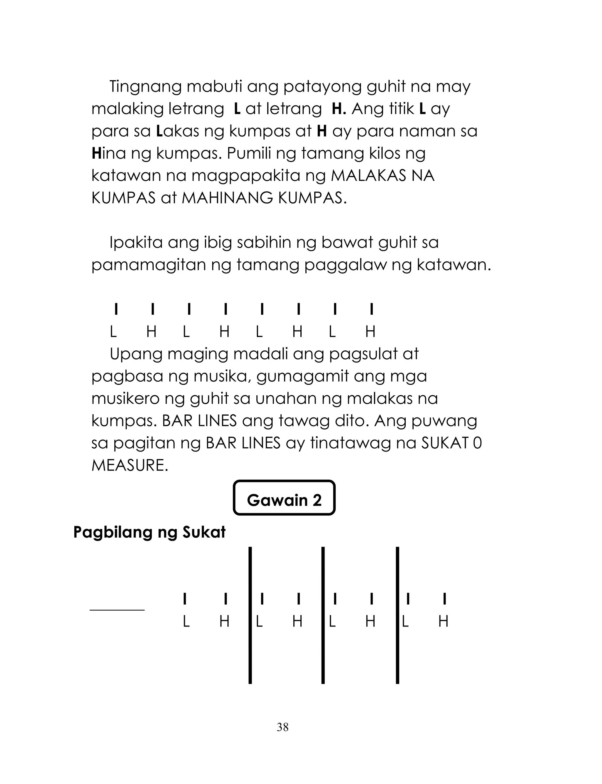 38
Tingnang mabuti ang patayong guhit na may
malaking letrang L at letrang H. Ang titik L ay
para sa Lakas ng kumpas at H ay para naman sa
Hina ng kumpas. Pumili ng tamang kilos ng
katawan na magpapakita ng MALAKAS NA
KUMPAS at MAHINANG KUMPAS.
Ipakita ang ibig sabihin ng bawat guhit sa
pamamagitan ng tamang paggalaw ng katawan.
I I I I I I I I
L H L H L H L H
Upang maging madali ang pagsulat at
pagbasa ng musika, gumagamit ang mga
musikero ng guhit sa unahan ng malakas na
kumpas. BAR LINES ang tawag dito. Ang puwang
sa pagitan ng BAR LINES ay tinatawag na SUKAT 0
MEASURE.
Pagbilang ng Sukat
I I I I I I I I
L H L H L H L H
Gawain 2
 