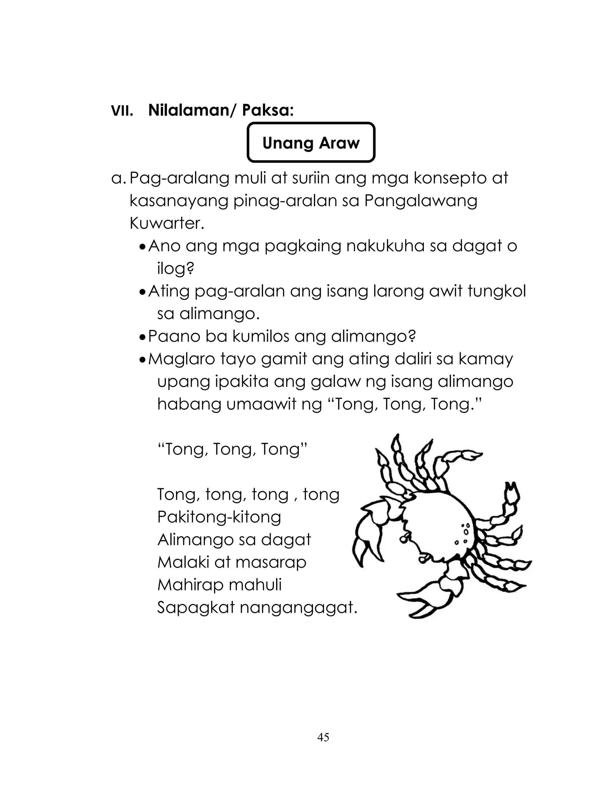 45
VII. Nilalaman/ Paksa:
a. Pag-aralang muli at suriin ang mga konsepto at
kasanayang pinag-aralan sa Pangalawang
Kuwarter.
Ano ang mga pagkaing nakukuha sa dagat o
ilog?
Ating pag-aralan ang isang larong awit tungkol
sa alimango.
Paano ba kumilos ang alimango?
Maglaro tayo gamit ang ating daliri sa kamay
upang ipakita ang galaw ng isang alimango
habang umaawit ng ―Tong, Tong, Tong.‖
―Tong, Tong, Tong‖
Tong, tong, tong , tong
Pakitong-kitong
Alimango sa dagat
Malaki at masarap
Mahirap mahuli
Sapagkat nangangagat.
Unang Araw
 