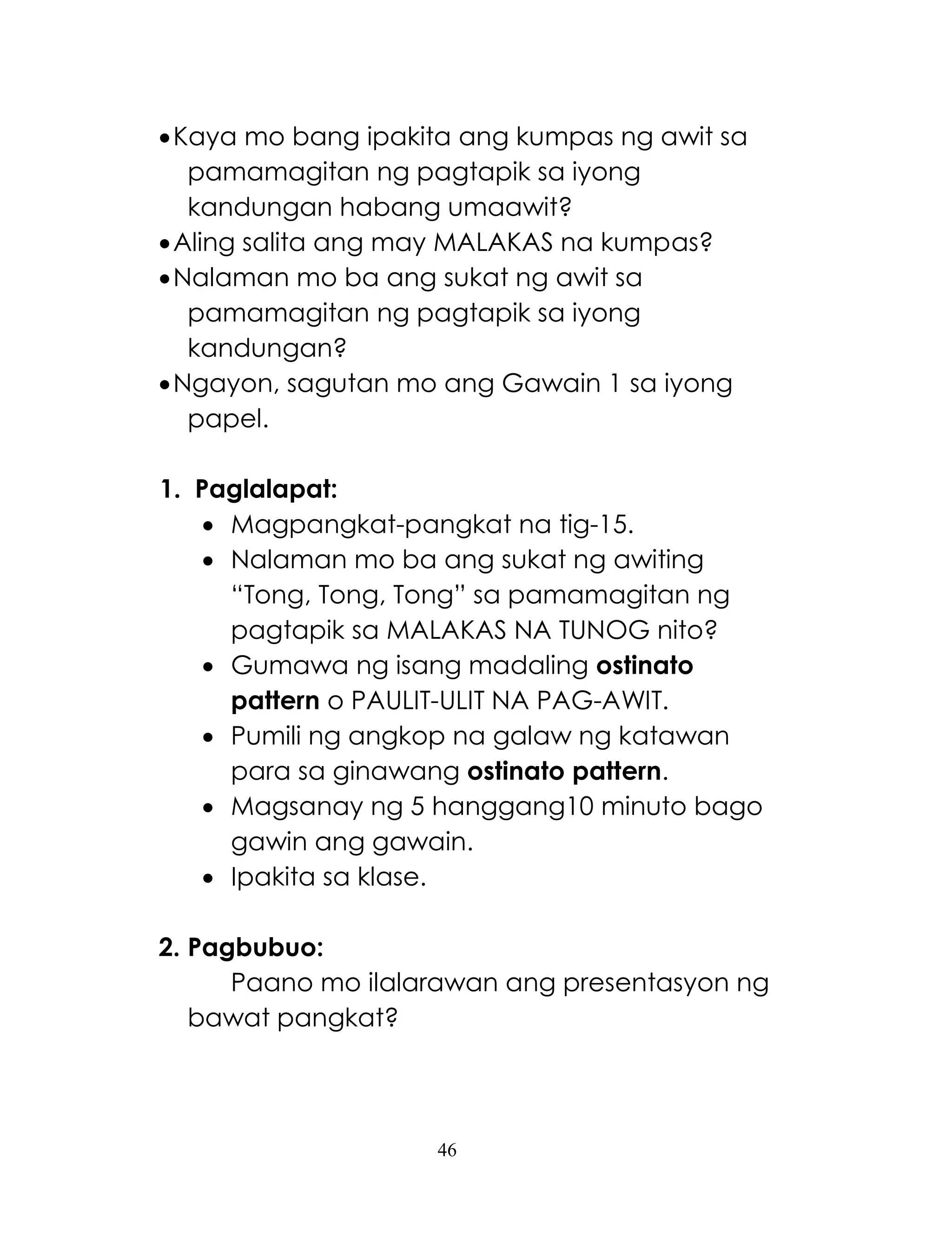 46
Kaya mo bang ipakita ang kumpas ng awit sa
pamamagitan ng pagtapik sa iyong
kandungan habang umaawit?
Aling salita ang may MALAKAS na kumpas?
Nalaman mo ba ang sukat ng awit sa
pamamagitan ng pagtapik sa iyong
kandungan?
Ngayon, sagutan mo ang Gawain 1 sa iyong
papel.
1. Paglalapat:
 Magpangkat-pangkat na tig-15.
 Nalaman mo ba ang sukat ng awiting
―Tong, Tong, Tong‖ sa pamamagitan ng
pagtapik sa MALAKAS NA TUNOG nito?
 Gumawa ng isang madaling ostinato
pattern o PAULIT-ULIT NA PAG-AWIT.
 Pumili ng angkop na galaw ng katawan
para sa ginawang ostinato pattern.
 Magsanay ng 5 hanggang10 minuto bago
gawin ang gawain.
 Ipakita sa klase.
2. Pagbubuo:
Paano mo ilalarawan ang presentasyon ng
bawat pangkat?
 