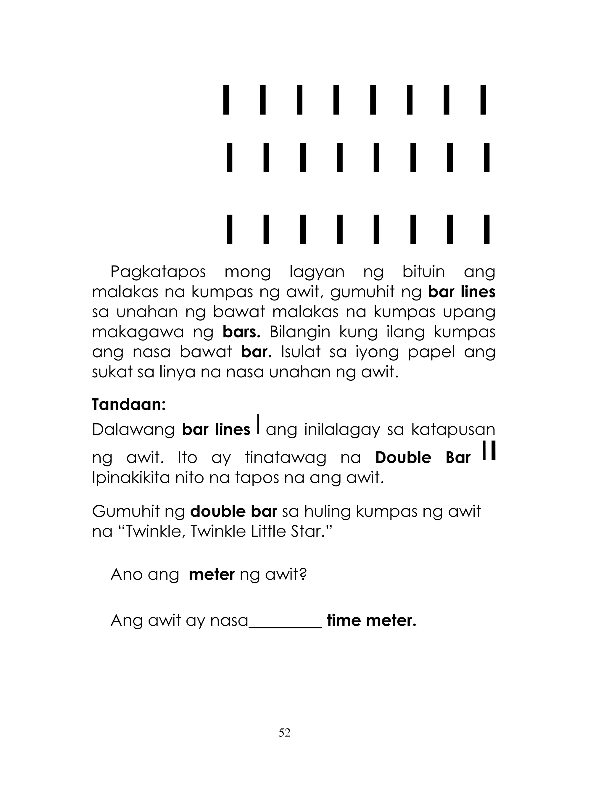 52
I I I I I I I I
I I I I I I I I
I I I I I I I I
Pagkatapos mong lagyan ng bituin ang
malakas na kumpas ng awit, gumuhit ng bar lines
sa unahan ng bawat malakas na kumpas upang
makagawa ng bars. Bilangin kung ilang kumpas
ang nasa bawat bar. Isulat sa iyong papel ang
sukat sa linya na nasa unahan ng awit.
Tandaan:
Dalawang bar lines ang inilalagay sa katapusan
ng awit. Ito ay tinatawag na Double Bar
Ipinakikita nito na tapos na ang awit.
Gumuhit ng double bar sa huling kumpas ng awit
na ―Twinkle, Twinkle Little Star.‖
Ano ang meter ng awit?
Ang awit ay nasa_________ time meter.
 