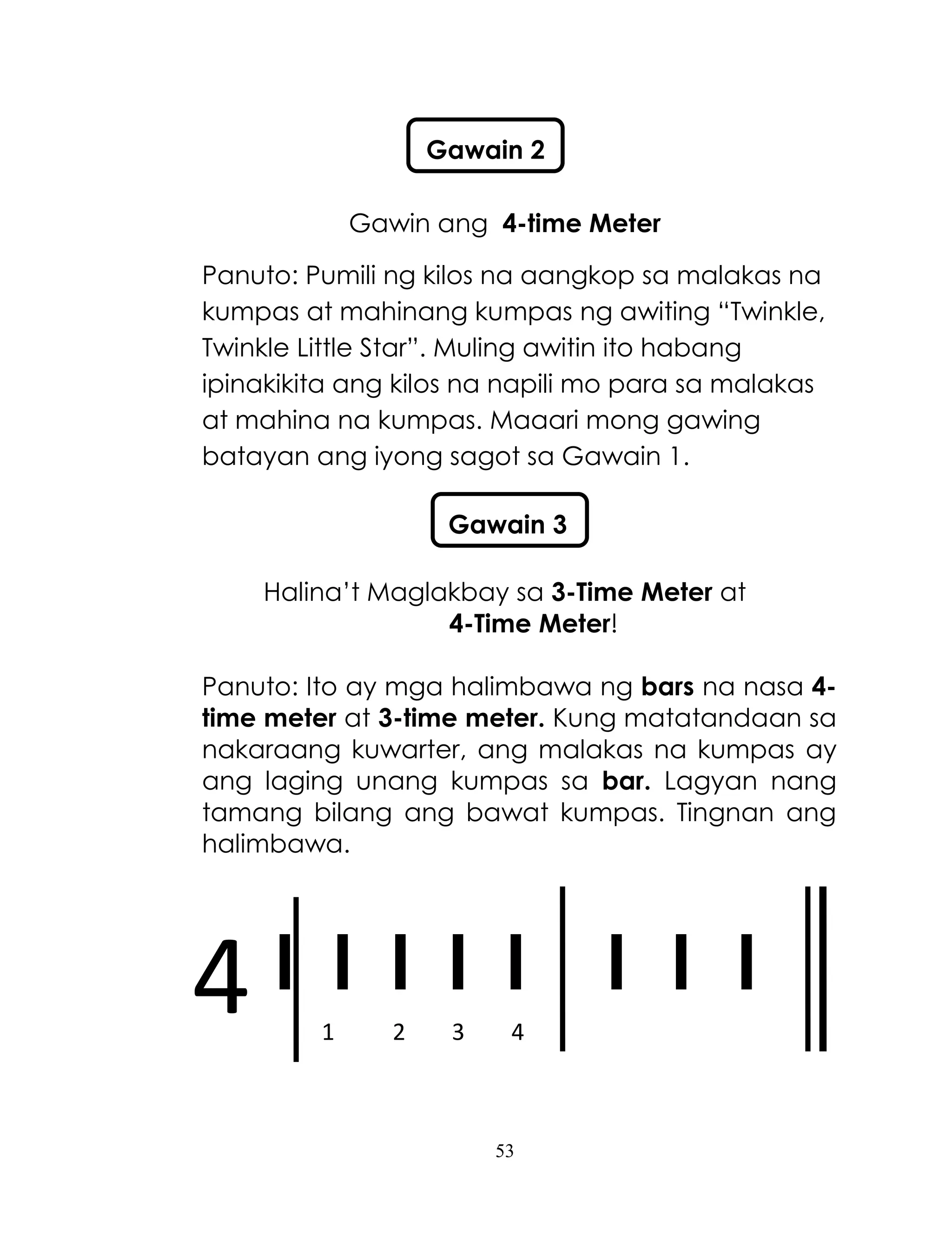 53
4
Gawin ang 4-time Meter
Panuto: Pumili ng kilos na aangkop sa malakas na
kumpas at mahinang kumpas ng awiting ―Twinkle,
Twinkle Little Star‖. Muling awitin ito habang
ipinakikita ang kilos na napili mo para sa malakas
at mahina na kumpas. Maaari mong gawing
batayan ang iyong sagot sa Gawain 1.
Halina‘t Maglakbay sa 3-Time Meter at
4-Time Meter!
Panuto: Ito ay mga halimbawa ng bars na nasa 4-
time meter at 3-time meter. Kung matatandaan sa
nakaraang kuwarter, ang malakas na kumpas ay
ang laging unang kumpas sa bar. Lagyan nang
tamang bilang ang bawat kumpas. Tingnan ang
halimbawa.
I I I I I I I I
1 2 3 4
Gawain 2
Gawain 3
 
