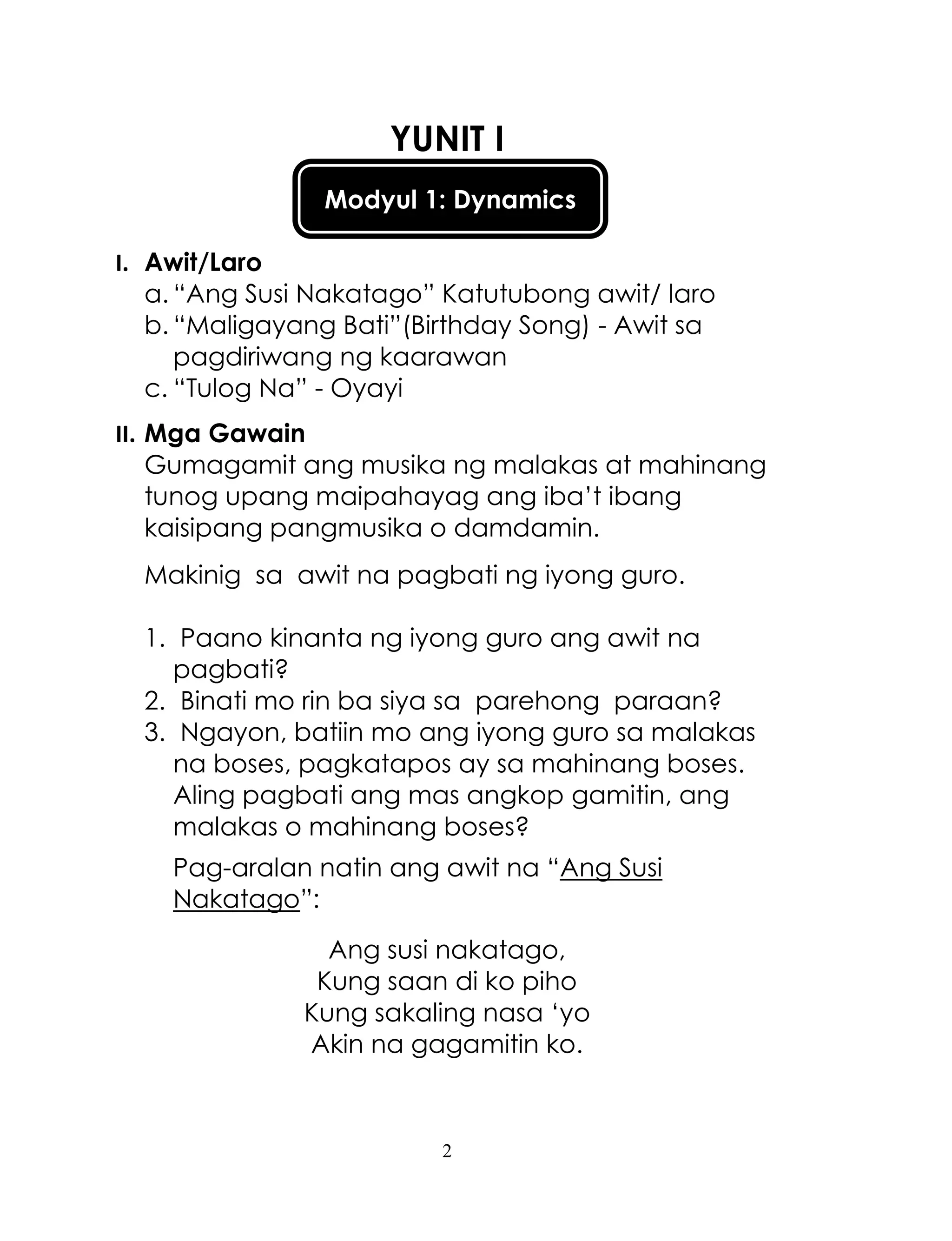 2
Modyul 1: Dynamics
YUNIT I
I. Awit/Laro
a. ―Ang Susi Nakatago‖ Katutubong awit/ laro
b. ―Maligayang Bati‖(Birthday Song) - Awit sa
pagdiriwang ng kaarawan
c. ―Tulog Na‖ - Oyayi
II. Mga Gawain
Gumagamit ang musika ng malakas at mahinang
tunog upang maipahayag ang iba‘t ibang
kaisipang pangmusika o damdamin.
Makinig sa awit na pagbati ng iyong guro.
1. Paano kinanta ng iyong guro ang awit na
pagbati?
2. Binati mo rin ba siya sa parehong paraan?
3. Ngayon, batiin mo ang iyong guro sa malakas
na boses, pagkatapos ay sa mahinang boses.
Aling pagbati ang mas angkop gamitin, ang
malakas o mahinang boses?
Pag-aralan natin ang awit na ―Ang Susi
Nakatago‖:
Ang susi nakatago,
Kung saan di ko piho
Kung sakaling nasa ‗yo
Akin na gagamitin ko.
 