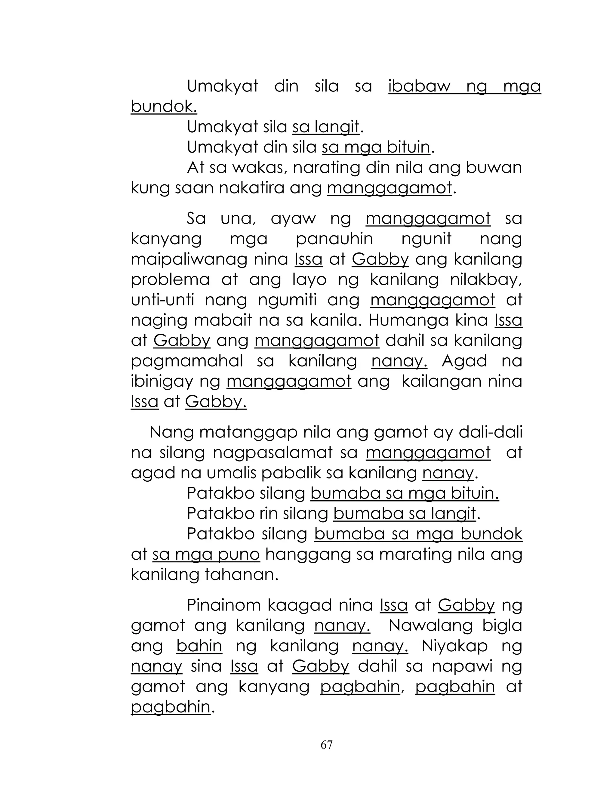 67
Umakyat din sila sa ibabaw ng mga
bundok.
Umakyat sila sa langit.
Umakyat din sila sa mga bituin.
At sa wakas, narating din nila ang buwan
kung saan nakatira ang manggagamot.
Sa una, ayaw ng manggagamot sa
kanyang mga panauhin ngunit nang
maipaliwanag nina Issa at Gabby ang kanilang
problema at ang layo ng kanilang nilakbay,
unti-unti nang ngumiti ang manggagamot at
naging mabait na sa kanila. Humanga kina Issa
at Gabby ang manggagamot dahil sa kanilang
pagmamahal sa kanilang nanay. Agad na
ibinigay ng manggagamot ang kailangan nina
Issa at Gabby.
Nang matanggap nila ang gamot ay dali-dali
na silang nagpasalamat sa manggagamot at
agad na umalis pabalik sa kanilang nanay.
Patakbo silang bumaba sa mga bituin.
Patakbo rin silang bumaba sa langit.
Patakbo silang bumaba sa mga bundok
at sa mga puno hanggang sa marating nila ang
kanilang tahanan.
Pinainom kaagad nina Issa at Gabby ng
gamot ang kanilang nanay. Nawalang bigla
ang bahin ng kanilang nanay. Niyakap ng
nanay sina Issa at Gabby dahil sa napawi ng
gamot ang kanyang pagbahin, pagbahin at
pagbahin.
 