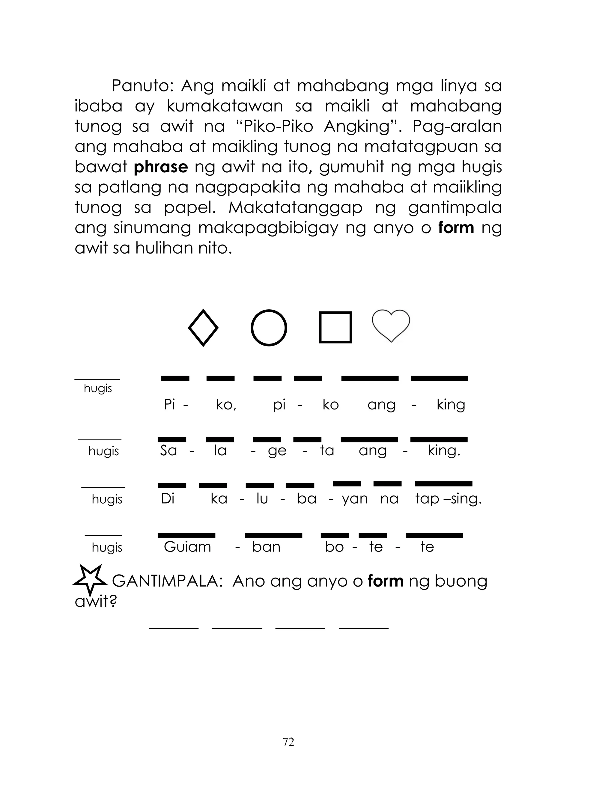 72
Panuto: Ang maikli at mahabang mga linya sa
ibaba ay kumakatawan sa maikli at mahabang
tunog sa awit na ―Piko-Piko Angking‖. Pag-aralan
ang mahaba at maikling tunog na matatagpuan sa
bawat phrase ng awit na ito, gumuhit ng mga hugis
sa patlang na nagpapakita ng mahaba at maiikling
tunog sa papel. Makatatanggap ng gantimpala
ang sinumang makapagbibigay ng anyo o form ng
awit sa hulihan nito.
________
hugis
Pi - ko, pi - ko ang - king
_______
hugis Sa - la - ge - ta ang - king.
_______
hugis Di ka - lu - ba - yan na tap –sing.
______
hugis Guiam - ban bo - te - te
GANTIMPALA: Ano ang anyo o form ng buong
awit?
______ ______ ______ ______
 