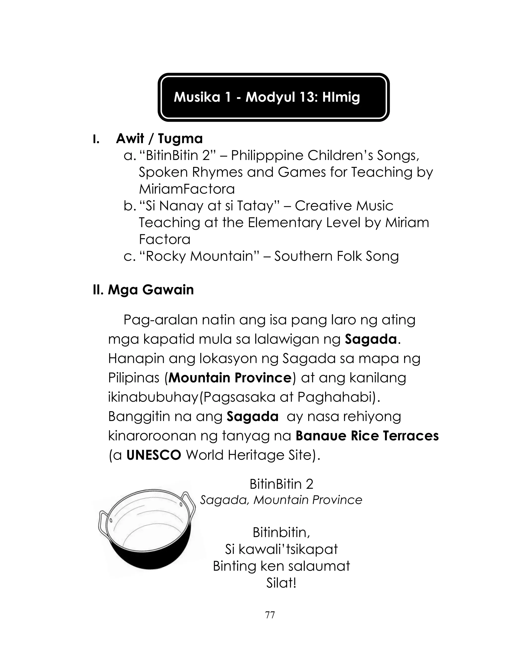 77
Musika 1 - Modyul 13: HImig
I. Awit / Tugma
a. ―BitinBitin 2‖ – Philipppine Children‘s Songs,
Spoken Rhymes and Games for Teaching by
MiriamFactora
b. ―Si Nanay at si Tatay‖ – Creative Music
Teaching at the Elementary Level by Miriam
Factora
c. ―Rocky Mountain‖ – Southern Folk Song
II. Mga Gawain
Pag-aralan natin ang isa pang laro ng ating
mga kapatid mula sa lalawigan ng Sagada.
Hanapin ang lokasyon ng Sagada sa mapa ng
Pilipinas (Mountain Province) at ang kanilang
ikinabubuhay(Pagsasaka at Paghahabi).
Banggitin na ang Sagada ay nasa rehiyong
kinaroroonan ng tanyag na Banaue Rice Terraces
(a UNESCO World Heritage Site).
BitinBitin 2
Sagada, Mountain Province
Bitinbitin,
Si kawali‘tsikapat
Binting ken salaumat
Silat!
 