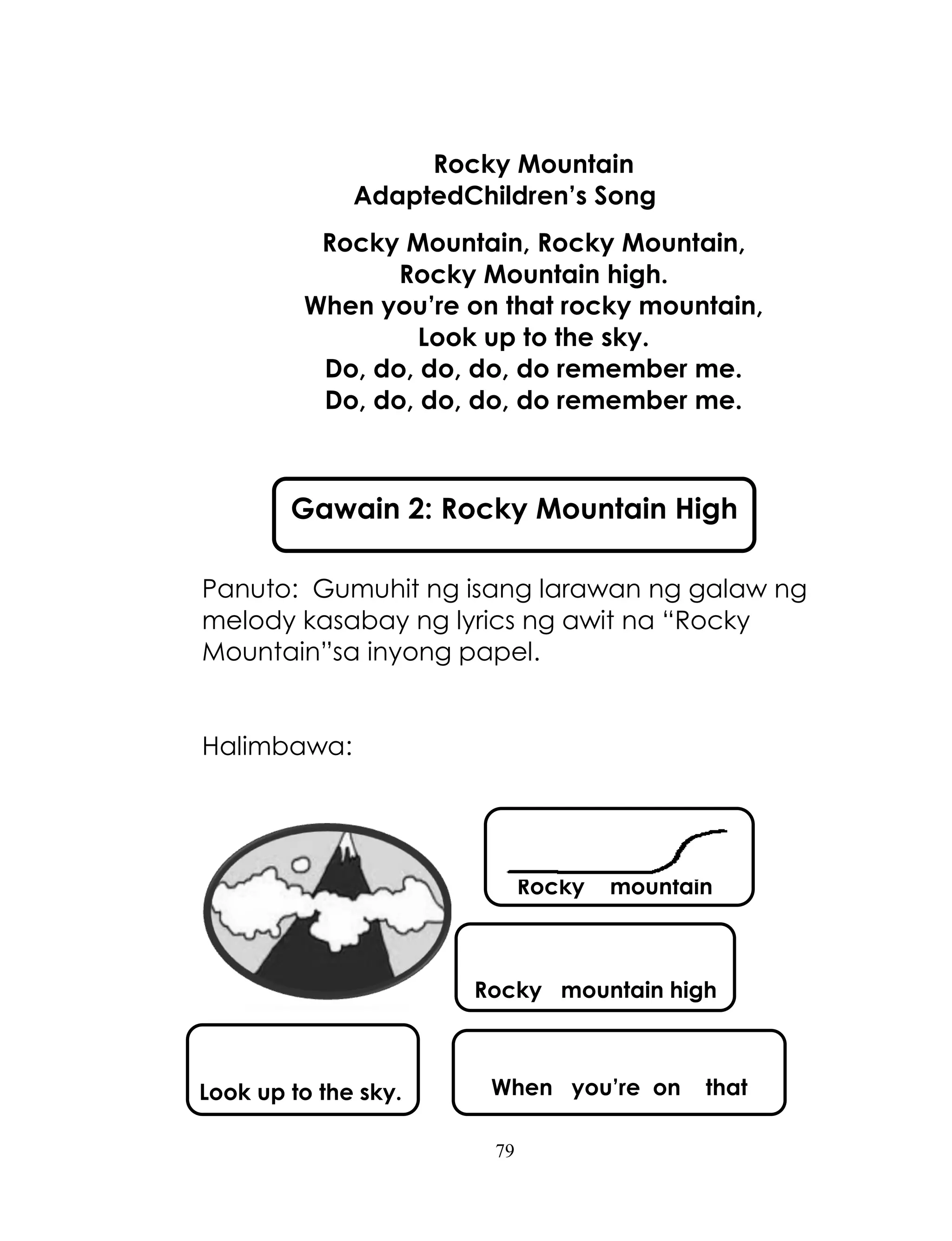 79
Rocky Mountain
AdaptedChildren’s Song
Rocky Mountain, Rocky Mountain,
Rocky Mountain high.
When you’re on that rocky mountain,
Look up to the sky.
Do, do, do, do, do remember me.
Do, do, do, do, do remember me.
Panuto: Gumuhit ng isang larawan ng galaw ng
melody kasabay ng lyrics ng awit na ―Rocky
Mountain‖sa inyong papel.
Halimbawa:
Gawain 2: Rocky Mountain High
Rocky mountain
Rocky mountain high
When you’re on thatLook up to the sky.
 