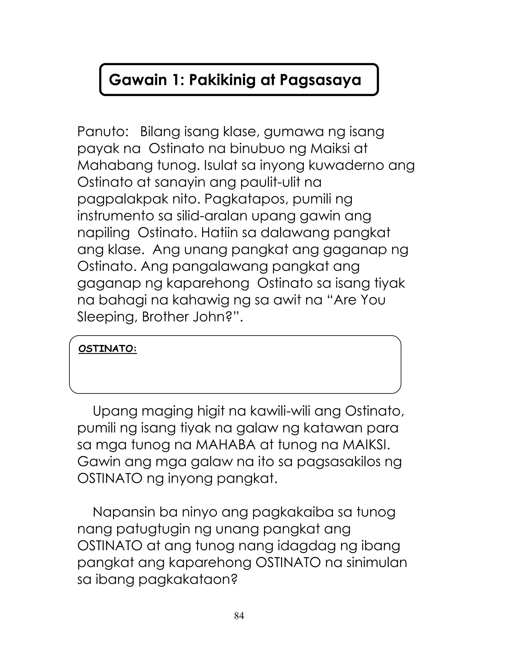 84
Panuto: Bilang isang klase, gumawa ng isang
payak na Ostinato na binubuo ng Maiksi at
Mahabang tunog. Isulat sa inyong kuwaderno ang
Ostinato at sanayin ang paulit-ulit na
pagpalakpak nito. Pagkatapos, pumili ng
instrumento sa silid-aralan upang gawin ang
napiling Ostinato. Hatiin sa dalawang pangkat
ang klase. Ang unang pangkat ang gaganap ng
Ostinato. Ang pangalawang pangkat ang
gaganap ng kaparehong Ostinato sa isang tiyak
na bahagi na kahawig ng sa awit na ―Are You
Sleeping, Brother John?‖.
Upang maging higit na kawili-wili ang Ostinato,
pumili ng isang tiyak na galaw ng katawan para
sa mga tunog na MAHABA at tunog na MAIKSI.
Gawin ang mga galaw na ito sa pagsasakilos ng
OSTINATO ng inyong pangkat.
Napansin ba ninyo ang pagkakaiba sa tunog
nang patugtugin ng unang pangkat ang
OSTINATO at ang tunog nang idagdag ng ibang
pangkat ang kaparehong OSTINATO na sinimulan
sa ibang pagkakataon?
Gawain 1: Pakikinig at Pagsasaya
OSTINATO:
 