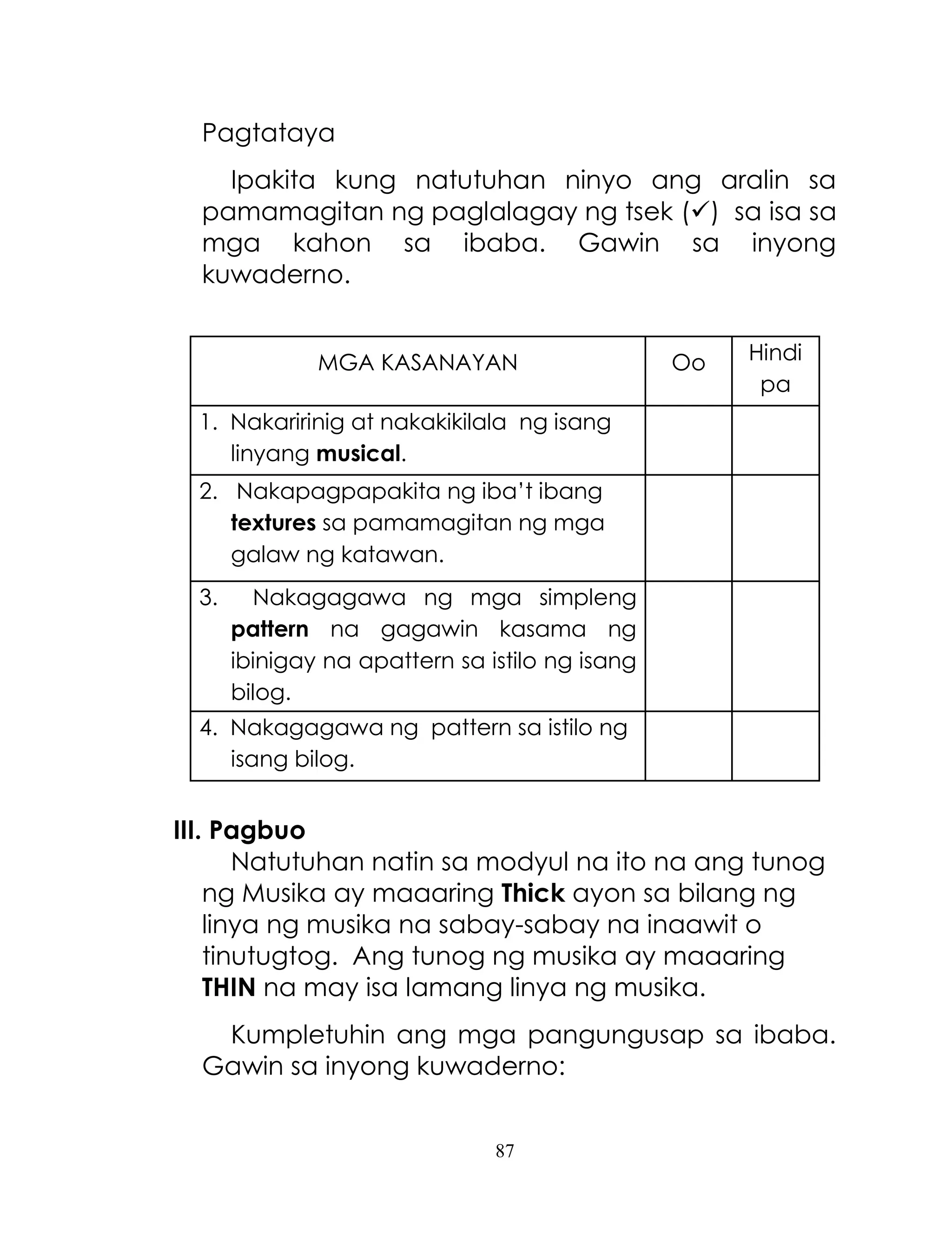 87
Pagtataya
Ipakita kung natutuhan ninyo ang aralin sa
pamamagitan ng paglalagay ng tsek () sa isa sa
mga kahon sa ibaba. Gawin sa inyong
kuwaderno.
MGA KASANAYAN Oo Hindi
pa
1. Nakaririnig at nakakikilala ng isang
linyang musical.
2. Nakapagpapakita ng iba‘t ibang
textures sa pamamagitan ng mga
galaw ng katawan.
3. Nakagagawa ng mga simpleng
pattern na gagawin kasama ng
ibinigay na apattern sa istilo ng isang
bilog.
4. Nakagagawa ng pattern sa istilo ng
isang bilog.
III. Pagbuo
Natutuhan natin sa modyul na ito na ang tunog
ng Musika ay maaaring Thick ayon sa bilang ng
linya ng musika na sabay-sabay na inaawit o
tinutugtog. Ang tunog ng musika ay maaaring
THIN na may isa lamang linya ng musika.
Kumpletuhin ang mga pangungusap sa ibaba.
Gawin sa inyong kuwaderno:
 