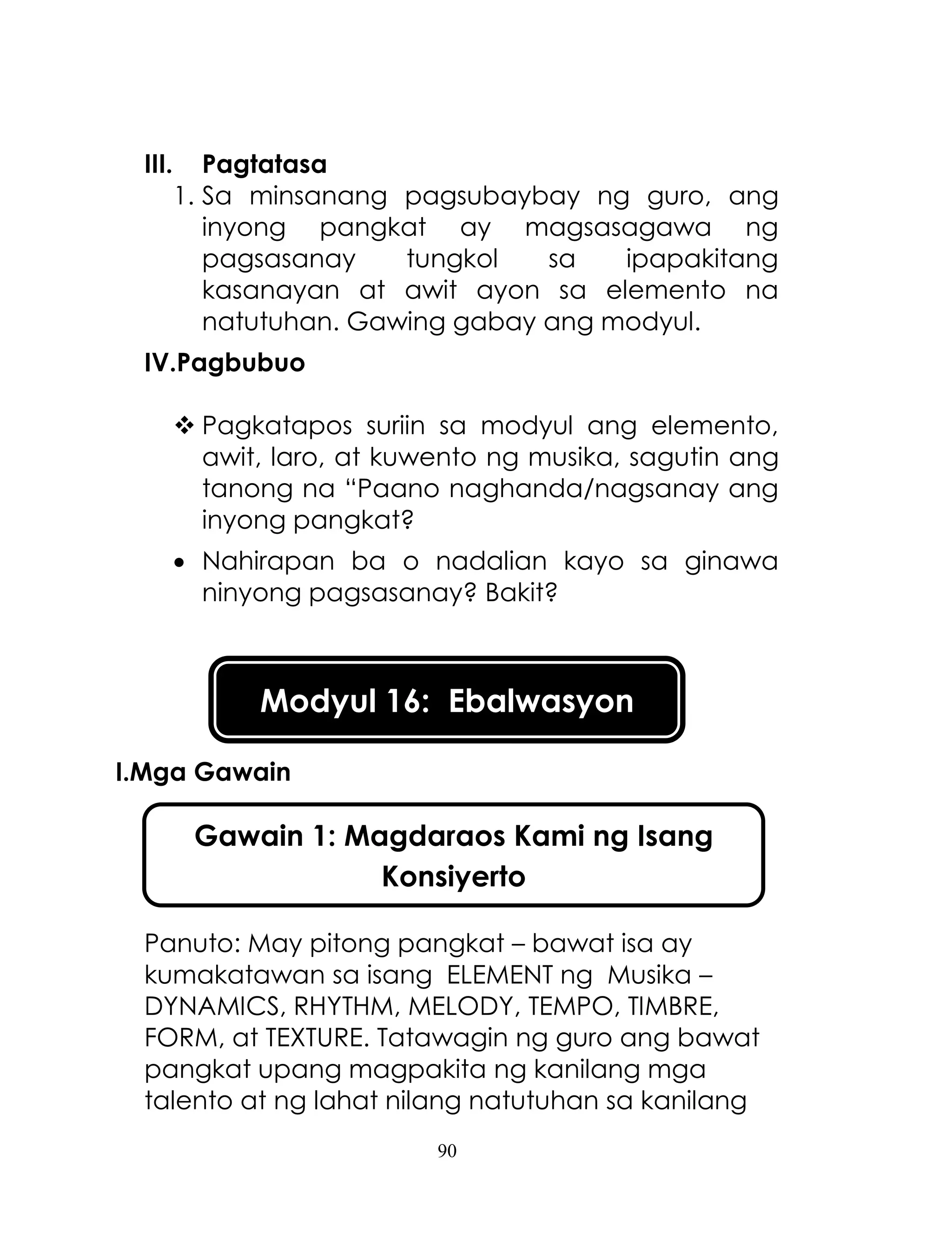 90
III. Pagtatasa
1. Sa minsanang pagsubaybay ng guro, ang
inyong pangkat ay magsasagawa ng
pagsasanay tungkol sa ipapakitang
kasanayan at awit ayon sa elemento na
natutuhan. Gawing gabay ang modyul.
IV.Pagbubuo
 Pagkatapos suriin sa modyul ang elemento,
awit, laro, at kuwento ng musika, sagutin ang
tanong na ―Paano naghanda/nagsanay ang
inyong pangkat?
 Nahirapan ba o nadalian kayo sa ginawa
ninyong pagsasanay? Bakit?
I.Mga Gawain
Panuto: May pitong pangkat – bawat isa ay
kumakatawan sa isang ELEMENT ng Musika –
DYNAMICS, RHYTHM, MELODY, TEMPO, TIMBRE,
FORM, at TEXTURE. Tatawagin ng guro ang bawat
pangkat upang magpakita ng kanilang mga
talento at ng lahat nilang natutuhan sa kanilang
Modyul 16: Ebalwasyon
Gawain 1: Magdaraos Kami ng Isang
Konsiyerto
 