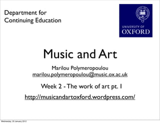 Department for
   Continuing Education




                                 Music and Art
                                     Marilou Polymeropoulou
                             marilou.polymeropoulou@music.ox.ac.uk

                                Week 2 - The work of art pt. 1
                        http://musicandartoxford.wordpress.com/


Wednesday, 25 January 2012
 