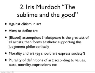 2. Iris Murdoch “The
                            sublime and the good”
       • Against elitism in art
       • Aims to deﬁne art
       • (Biased) assumption: Shakespeare is the greatest of
               all artists. then forms aesthetic supporting this
               judgement philosophically
       • Morality and art (eg should art express society?)
       • Plurality of deﬁnitions of art: according to values,
               taste, morality, expressions etc
Saturday, 4 February 2012
 