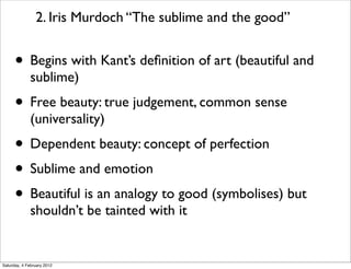 2. Iris Murdoch “The sublime and the good”


      • Begins with Kant’s deﬁnition of art (beautiful and
             sublime)
      • Free beauty: true judgement, common sense
             (universality)
      • Dependent beauty: concept of perfection
      • Sublime and emotion
      • Beautiful is an analogy to good (symbolises) but
             shouldn’t be tainted with it


Saturday, 4 February 2012
 