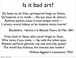 Is it bad art?
  De Satan ou de Dieu, qu'importe? Ange ou Sirène,
 Qu'importe, si tu rends, — fée aux yeux de velours,
    Rythme, parfum, lueur, ô mon unique reine! —
 L'univers moins hideux et les instants moins lourds?
                    Baudelaire, Hymne à la Beauté, Fleurs du Mal, 1861

    From God or Satan, who cares? Angel or Siren,
  Who cares, if you make, — fay with the velvet eyes,
  Rhythm, perfume, glimmer; my one and only queen!
   The world less hideous, the minutes less leaden?
                                   William Aggeler’s translation, 1954
Saturday, 4 February 2012
 