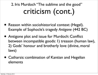 2. Iris Murdoch “The sublime and the good”

                            criticism (cont.)
      • Reason within sociohistorical context (Hegel).
             Example of Sophocle’s tragedy Antigone (442 BC)
      • Antigone plot and issue for Murdoch: Conﬂict
             between incompatible goods: 1) treason (human law),
             2) Gods’ honour and brotherly love (divine, moral
             laws)
      • Catharsis: combination of Kantian and Hegelian
             elements

Saturday, 4 February 2012
 