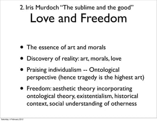 2. Iris Murdoch “The sublime and the good”
                             Love and Freedom

                     • The essence of art and morals
                     • Discovery of reality: art, morals, love
                     • Praising individualism -- Ontological
                            perspective (hence tragedy is the highest art)
                     • Freedom: aesthetic theory incorporating
                            ontological theory, existentialism, historical
                            context, social understanding of otherness

Saturday, 4 February 2012
 