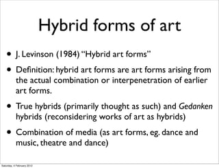 Hybrid forms of art
   • J. Levinson (1984) “Hybrid art forms”
   • Deﬁnition: hybrid art forms are art forms arising from
           the actual combination or interpenetration of earlier
           art forms.
   • True hybrids (primarily thought as such) and Gedanken
           hybrids (reconsidering works of art as hybrids)
   • Combination of media (as art forms, eg. dance and
           music, theatre and dance)

Saturday, 4 February 2012
 