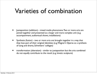 Varieties of combination

                     •      Juxtaposition (addition) - mixed media phenomena. Two or more arts are
                            joined together and presented as a larger and more complex unit (e.g.
                            accompaniment, audiovisual shows, installations)

                     •      Synthesis (fusion) - two or more arts are brought together in a way that
                            they lose part of their original identities (e.g. Wagner’s Operas as a synthesis
                            of song and drama, Schwitters’ collages)

                     •      transformation (alteration) - similar to juxtaposition but the arts combined
                            do not equally contribute to the result (e.g. kinetic sculpture)




Saturday, 4 February 2012
 
