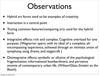 Observations
   •       Hybrid art forms tend to be examples of creativity

   •       Interaction is a central point

   •       Tracing common features/comparing arts used for the hybrid
           form

   •       Integrative effects: rich and complex. Cognitive overload for one
           purpose. (Wagnerian opera, with its ideal of a complete, all-
           encompassing experience, achieved through an intimate union of
           symphony, song, drama, and stagecraft )

   •       Disintegrative effects: symbolic or allusive of the psychological
           fragmentation, informational bombardment, and pervasive
           anomie of contemporary urban life. (Wilson/Glass Einstein on the
           Beach)
Saturday, 4 February 2012
 