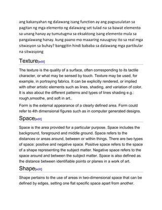 ang kakanyahan ng dalawang isang function ay ang pagsusulatan sa
pagitan ng mga elemento ng dalawang set tulad na sa bawat elemento
sa unang hanay ay tumutugma sa eksaktong isang elemento mula sa
pangalawang hanay. kung paano mo maaaring nauugnay ito sa real mga
sitwasyon sa buhay? banggitin hindi bababa sa dalawang mga partikular
na sitwasyong

Texture[edit]
The texture is the quality of a surface, often corresponding to its tactile
character, or what may be sensed by touch. Texture may be used, for
example, in portraying fabrics. It can be explicitly rendered, or implied
with other artistic elements such as lines, shading, and variation of color.
It is also about the different patterns and types of lines shading e.g.:
rough,smoothe, and soft in art..
Form is the external appearance of a clearly defined area. Form could
refer to 4th dimensional figures such as in computer generated designs.

Space[edit]
Space is the area provided for a particular purpose. Space includes the
background, foreground and middle ground. Space refers to the
distances or areas around, between or within things. There are two types
of space: positive and negative space. Positive space refers to the space
of a shape representing the subject matter. Negative space refers to the
space around and between the subject matter. Space is also defined as
the distance between identifiable points or planes in a work of art.

Shape[edit]
Shape pertains to the use of areas in two-dimensional space that can be
defined by edges, setting one flat specific space apart from another.

 