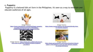 c. Puppetry
Puppetry is a beloved folk art form in the Philippines. It's seen as a way to entertain and
educate audiences of all ages.
 