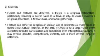 d. Festivals
• Fiestas and festivals are different. o Fiesta is a religious celebration,
particularly honoring a patron saint of a town or city. It usually involves a
religious procession, a festive mass, and social gatherings.
• Festival can either be religious or secular, and it celebrates a wider range of
themes like culture, harvest, or the arts. It tends to be a larger-scale event
attracting broader participation and sometimes even international tourism. It
may involve parades, competitions, exhibits, and a more diverse range of
activities.
 