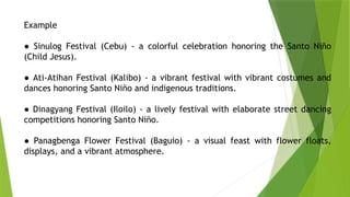 Example
● Sinulog Festival (Cebu) - a colorful celebration honoring the Santo Niño
(Child Jesus).
● Ati-Atihan Festival (Kalibo) - a vibrant festival with vibrant costumes and
dances honoring Santo Niño and indigenous traditions.
● Dinagyang Festival (Iloilo) - a lively festival with elaborate street dancing
competitions honoring Santo Niño.
● Panagbenga Flower Festival (Baguio) - a visual feast with flower floats,
displays, and a vibrant atmosphere.
 