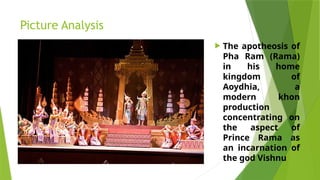 Picture Analysis
 The apotheosis of
Pha Ram (Rama)
in his home
kingdom of
Aoydhia, a
modern khon
production
concentrating on
the aspect of
Prince Rama as
an incarnation of
the god Vishnu
 