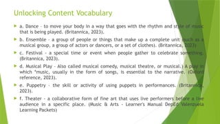 Unlocking Content Vocabulary
 a. Dance – to move your body in a way that goes with the rhythm and style of music
that is being played. (Britannica, 2023).
 b. Ensemble – a group of people or things that make up a complete unit (such as a
musical group, a group of actors or dancers, or a set of clothes). (Britannica, 2023)
 c. Festival - a special time or event when people gather to celebrate something.
(Britannica, 2023).
 d. Musical Play – Also called musical comedy, musical theatre, or musical.) A play in
which *music, usually in the form of songs, is essential to the narrative. (Oxford
reference, 2023).
 e. Puppetry – the skill or activity of using puppets in performances. (Britannica,
2023).
 f. Theater - a collaborative form of fine art that uses live performers before a live
audience in a specific place. (Music & Arts - Learner's Manual DepEd Valenzuela
Learning Packets)
 