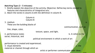Matching Type (3 - 5 minutes)
1. Briefly explain the objective of the activity. Objective: Define key terms related to
features and characteristics of integrative arts.
2. Match the words in column A with the definition in column B.
Column A
Column B
3. medium a.
These are the building blocks of
communication, such as
line, shape, color,
texture, space, and light.
2. performance styles b. It refers to the
social, historical, and
political environment in which a work of art
or
performance is created and experienced.
3. visual elements c. the
material or channel through which an
artist or performer communicates their ideas
 