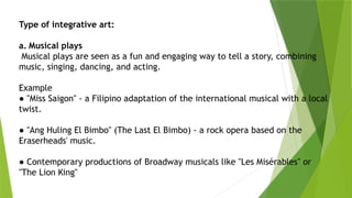 Type of integrative art:
a. Musical plays
Musical plays are seen as a fun and engaging way to tell a story, combining
music, singing, dancing, and acting.
Example
● "Miss Saigon" - a Filipino adaptation of the international musical with a local
twist.
● "Ang Huling El Bimbo" (The Last El Bimbo) - a rock opera based on the
Eraserheads' music.
● Contemporary productions of Broadway musicals like "Les Misérables" or
"The Lion King"
 
