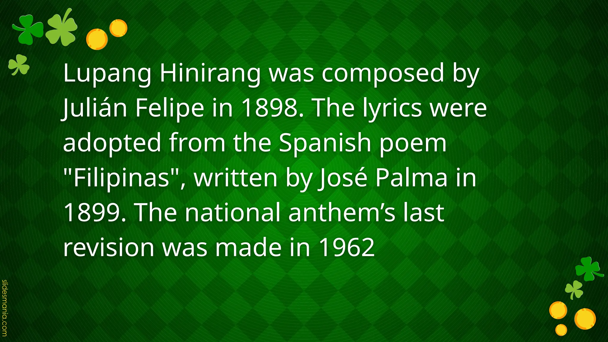 Lupang Hinirang was composed by
Julián Felipe in 1898. The lyrics were
adopted from the Spanish poem
"Filipinas", written by José Palma in
1899. The national anthem’s last
revision was made in 1962
 