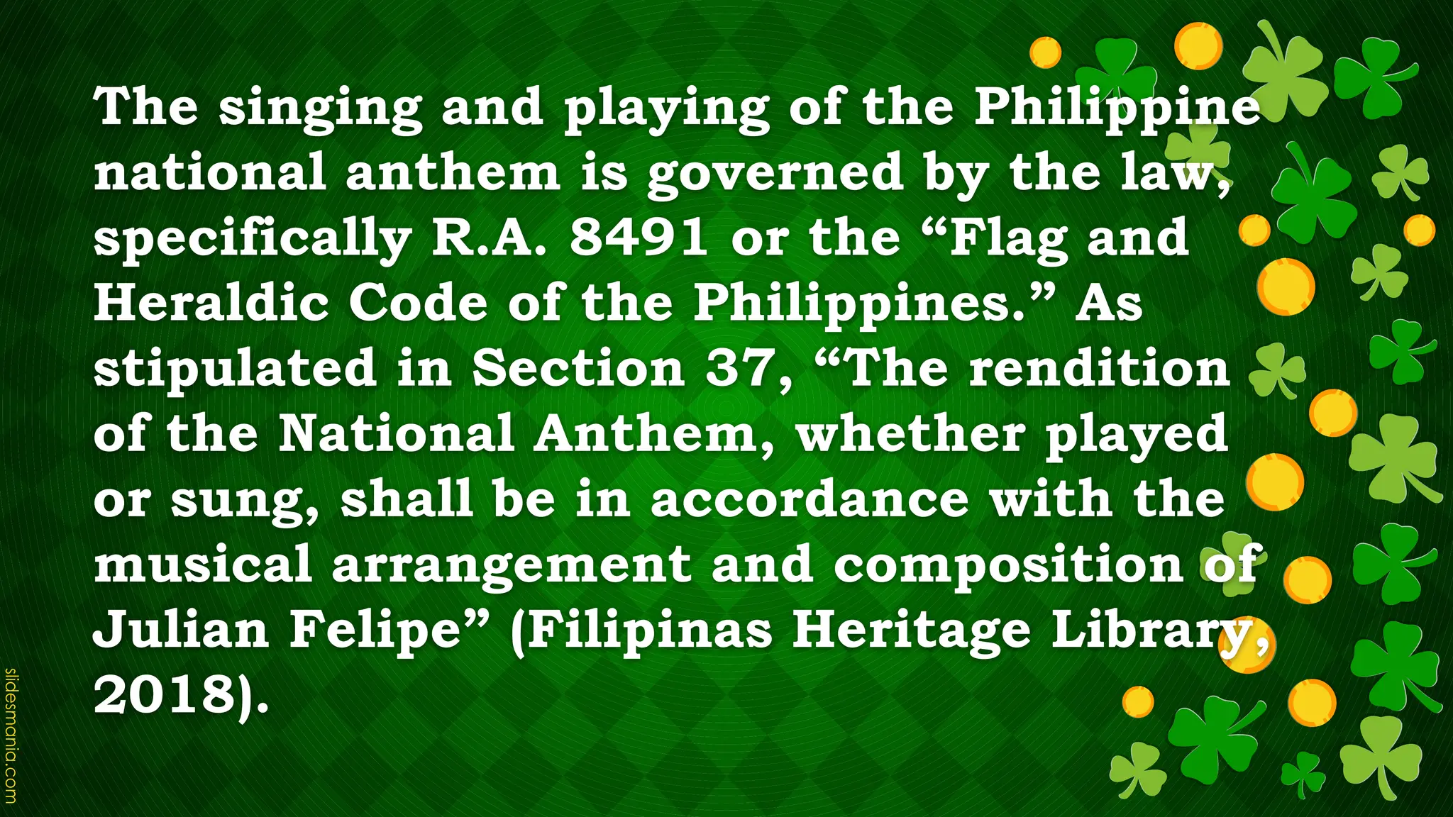 The singing and playing of the Philippine
national anthem is governed by the law,
specifically R.A. 8491 or the “Flag and
Heraldic Code of the Philippines.” As
stipulated in Section 37, “The rendition
of the National Anthem, whether played
or sung, shall be in accordance with the
musical arrangement and composition of
Julian Felipe” (Filipinas Heritage Library,
2018).
 
