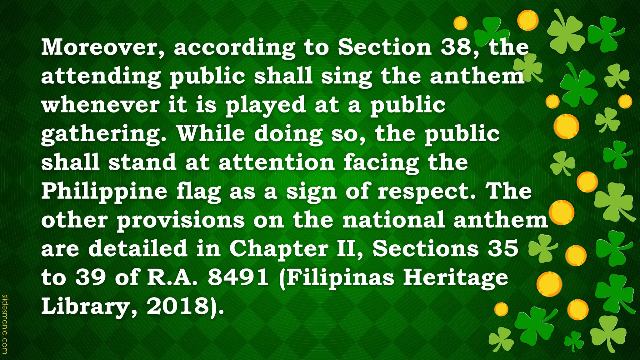 Moreover, according to Section 38, the
attending public shall sing the anthem
whenever it is played at a public
gathering. While doing so, the public
shall stand at attention facing the
Philippine flag as a sign of respect. The
other provisions on the national anthem
are detailed in Chapter II, Sections 35
to 39 of R.A. 8491 (Filipinas Heritage
Library, 2018).
 