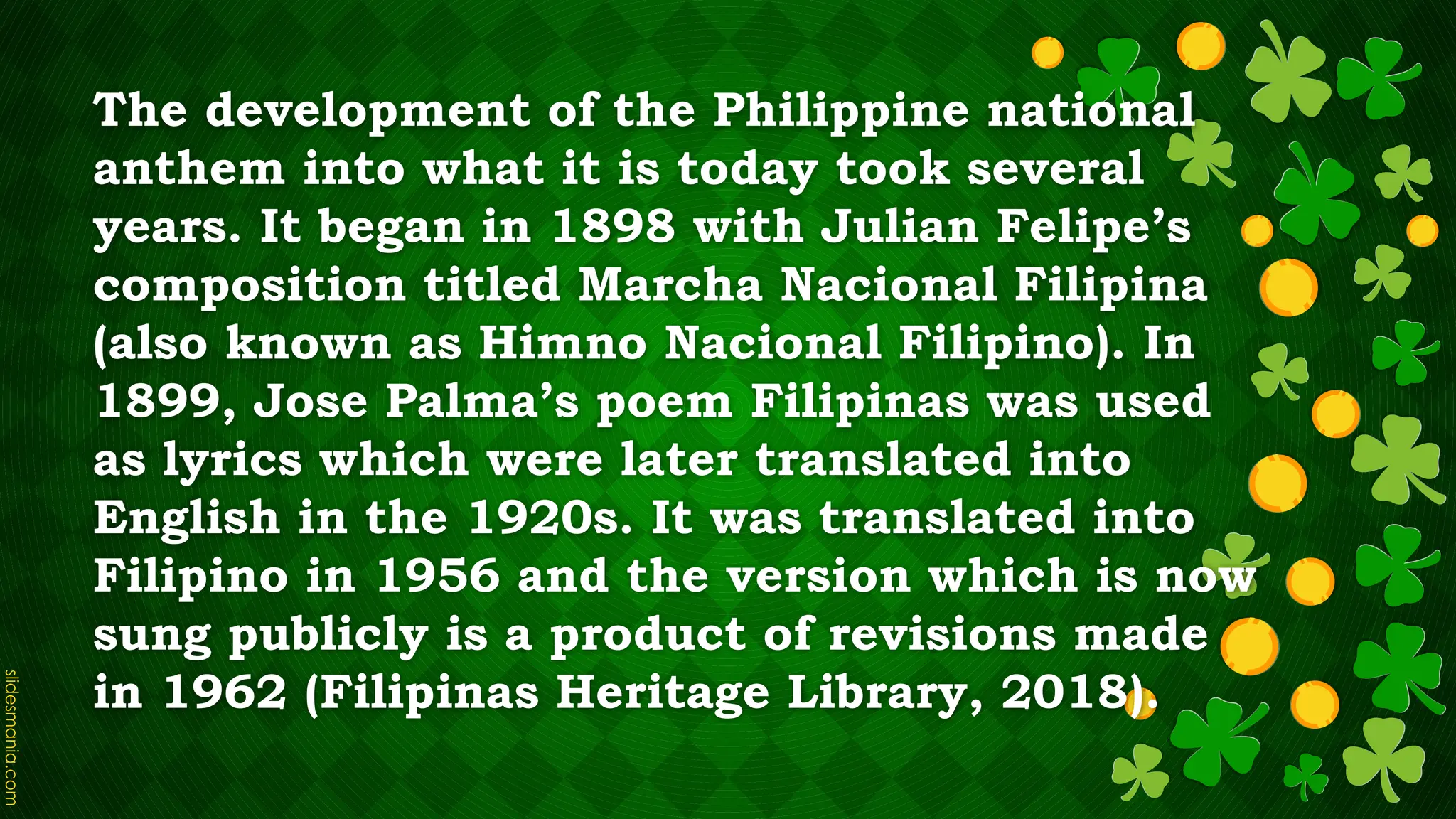 The development of the Philippine national
anthem into what it is today took several
years. It began in 1898 with Julian Felipe’s
composition titled Marcha Nacional Filipina
(also known as Himno Nacional Filipino). In
1899, Jose Palma’s poem Filipinas was used
as lyrics which were later translated into
English in the 1920s. It was translated into
Filipino in 1956 and the version which is now
sung publicly is a product of revisions made
in 1962 (Filipinas Heritage Library, 2018).
 