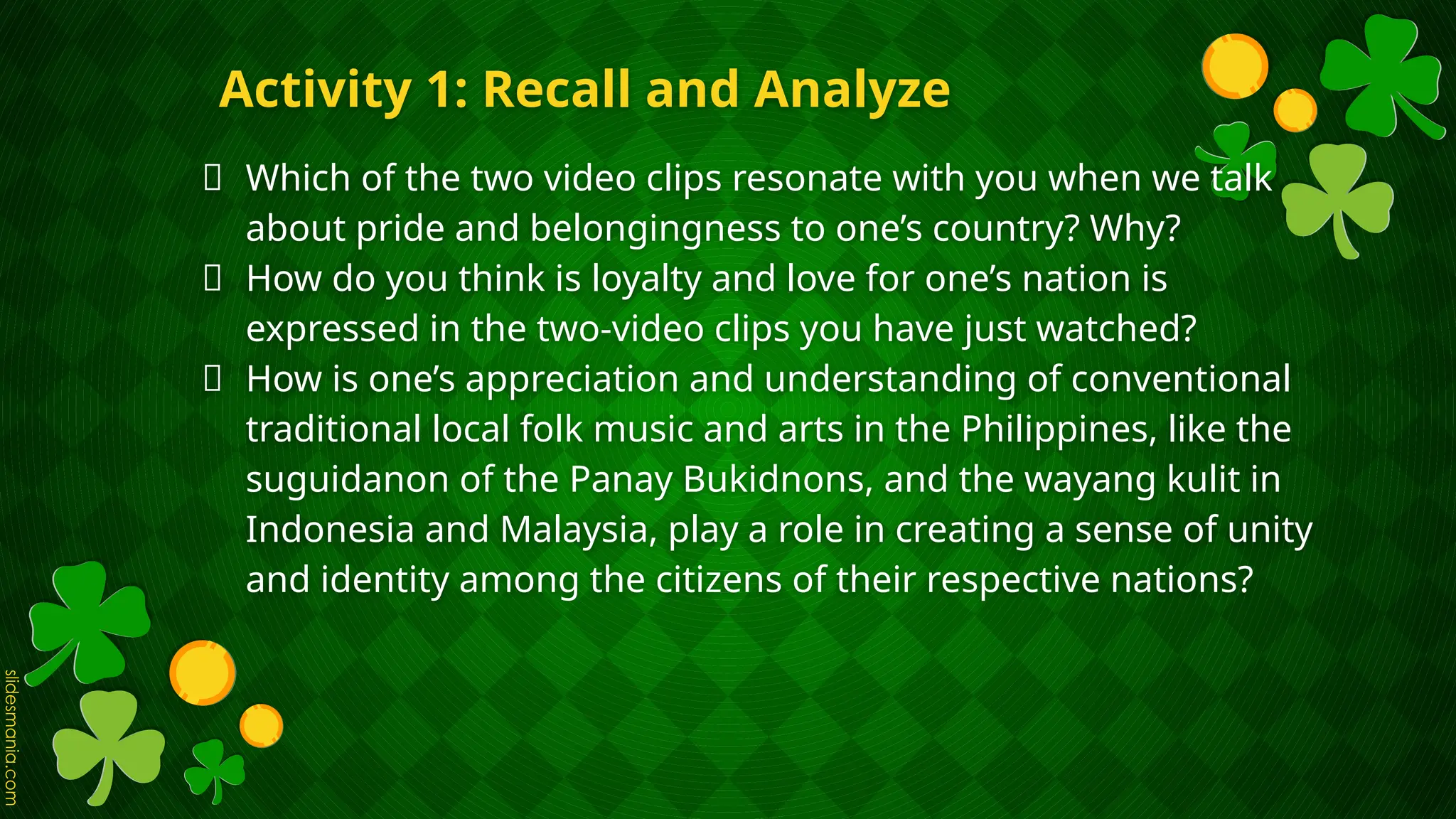 Activity 1: Recall and Analyze
🍀 Which of the two video clips resonate with you when we talk
about pride and belongingness to one’s country? Why?
🍀 How do you think is loyalty and love for one’s nation is
expressed in the two-video clips you have just watched?
🍀 How is one’s appreciation and understanding of conventional
traditional local folk music and arts in the Philippines, like the
suguidanon of the Panay Bukidnons, and the wayang kulit in
Indonesia and Malaysia, play a role in creating a sense of unity
and identity among the citizens of their respective nations?
 