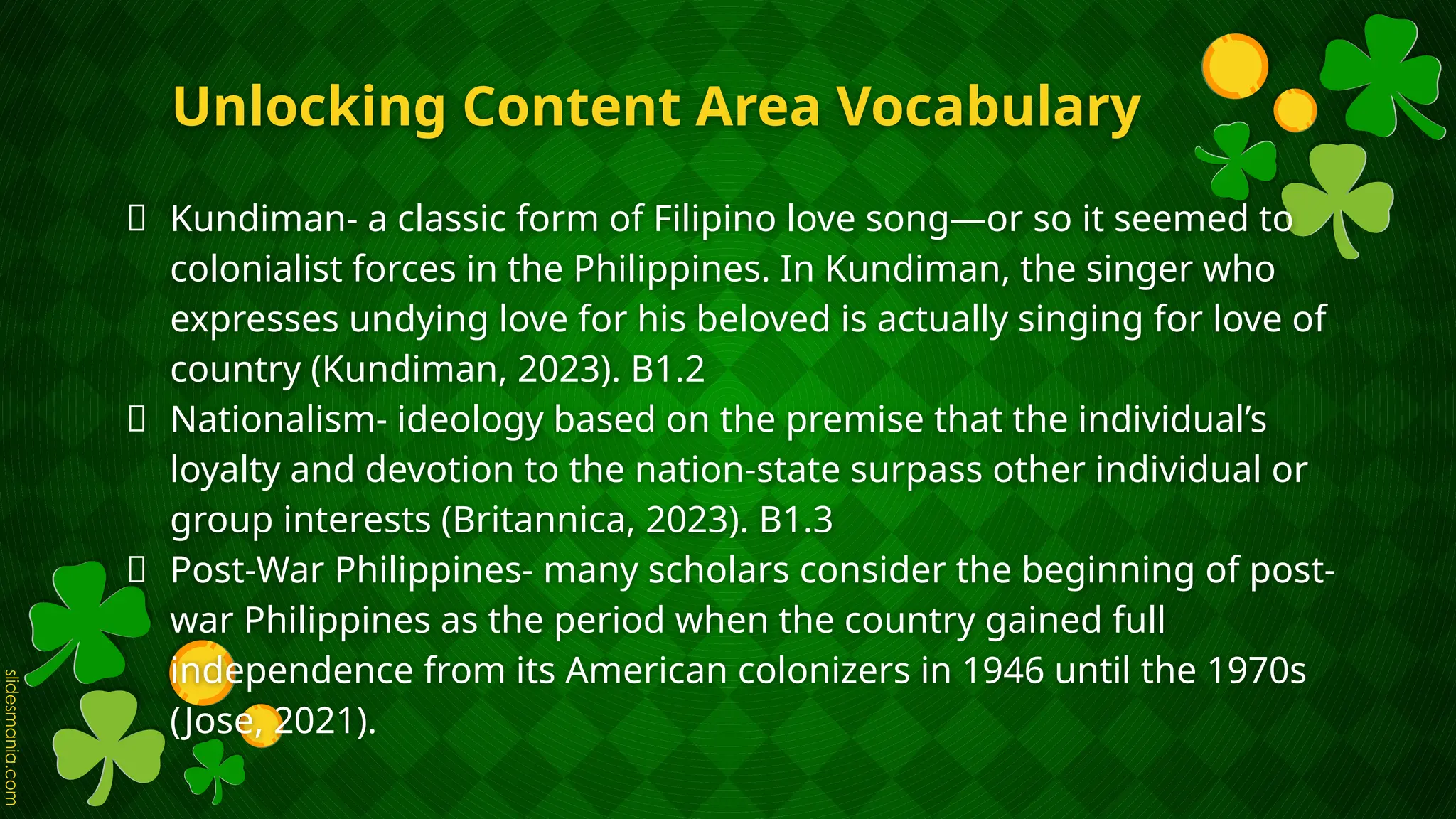 Unlocking Content Area Vocabulary
🍀 Kundiman- a classic form of Filipino love song—or so it seemed to
colonialist forces in the Philippines. In Kundiman, the singer who
expresses undying love for his beloved is actually singing for love of
country (Kundiman, 2023). B1.2
🍀 Nationalism- ideology based on the premise that the individual’s
loyalty and devotion to the nation-state surpass other individual or
group interests (Britannica, 2023). B1.3
🍀 Post-War Philippines- many scholars consider the beginning of post-
war Philippines as the period when the country gained full
independence from its American colonizers in 1946 until the 1970s
(Jose, 2021).
 