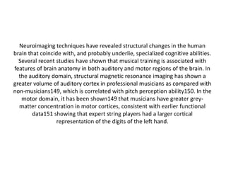 Neuroimaging techniques have revealed structural changes in the human
brain that coincide with, and probably underlie, specialized cognitive abilities.
Several recent studies have shown that musical training is associated with
features of brain anatomy in both auditory and motor regions of the brain. In
the auditory domain, structural magnetic resonance imaging has shown a
greater volume of auditory cortex in professional musicians as compared with
non-musicians149, which is correlated with pitch perception ability150. In the
motor domain, it has been shown149 that musicians have greater greymatter concentration in motor cortices, consistent with earlier functional
data151 showing that expert string players had a larger cortical
representation of the digits of the left hand.

 
