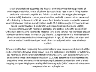 Music characterized by genres and musical elements evoke distinct patterns of
messenger production. Music of Johann Strauss caused rises in atrial filling fraction
and atrial natriuretic peptide and falls in cortisol and tissue-type plasminogen
activator (t-PA). Prolactin, cortisol, noradrenaline, and t-PA concentrations decreased
after listening to the music of H. W. Henze. Ravi Shankar’s music resulted in lowered
concentrations of cortisol, noradrenaline, and t-PA.6–8 Listening to techno music was
found to alter levels of β-endorphin, adrenocorticotropic hormone (ACTH),
norepinephrine, growth hormone, prolactin, and cortisol in healthy people.9,10
Critically ill patients who listened to Mozart’s slow piano sonatas had increased growth
hormone and decreased interleukin (IL) 6 levels.11 Appreciation of a mixed selection
of rock music increased salivary immunoglobulin A (IgA).12 The effects of major and
minor modes13 and intensity of music14 on cortisol production have also been
studied.

Different methods of measuring the concentrations were implemented. Almost all the
studies mentioned involve blood drawn from the participants and tested for cytokines,
Igs, hormones, and neurotransmitters by immunoassays, such as radioimmunossays
and enzyme-linked immunosorbent assays (ELISA) to determine the concentrations.
Dopamine levels were measured by observing fluorescence intensities with a brainmapping analyzer.5 High-pressure liquid chromatography (HPLC) was used to measure
norepinephrine and epinephrine

 
