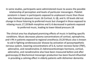 In some studies, participants were administered music to assess the possible
relationship of perception and levels of particular messengers. Platelet
serotonin is lower in participants exposed to unpleasant music than those
who listened to pleasant music.16 Cortisol, IL-1β, and IL-10 levels did not
change in those listening to preferred music but changed in those exposed to
relaxing music.17,18 Both morphine and IL-6 decreased in patients exposed
to preferred music, leading to lower blood pressure.18
The clinical area has displayed promising effects of music in battling specific
conditions. Music decreases plasma concentrations of cortisol, epinephrine,
and t-PA in patients exposed to regional anesthesia.19,20 Music also is known
to aid in fighting cerebrovascular disease by activation of parasympathetic
nervous system, lowering concentrations of IL-6, tumor necrosis factor (TNF),
adrenaline, and noradrenaline.21 Adrenocorticotropic hormone, cortisol,
adrenaline, and noradrenaline also have been measured before and after
gastroscopy.22 Biochemical messenger production has been found influential
in providing a calming effect in elderly patients with Alzheimer dementia

 