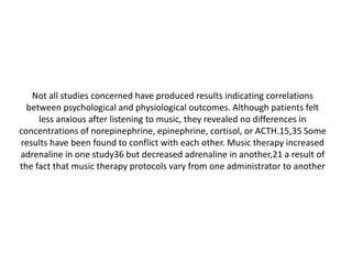 Not all studies concerned have produced results indicating correlations
between psychological and physiological outcomes. Although patients felt
less anxious after listening to music, they revealed no differences in
concentrations of norepinephrine, epinephrine, cortisol, or ACTH.15,35 Some
results have been found to conflict with each other. Music therapy increased
adrenaline in one study36 but decreased adrenaline in another,21 a result of
the fact that music therapy protocols vary from one administrator to another

 